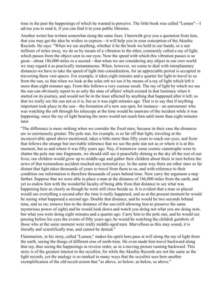 time in the past the happenings of which he wanted to perceive. The little book was called "Lumen"—I
advise you to read it, if you can find it in your public libraries.
Another writer has written somewhat along the same lines. I herewith give you a quotation from him,
that you may get the idea he wishes to express—it will help you in your conception of the Akashic
Records. He says: "When we see anything, whether it be the book we hold in our hands, or a star
millions of miles away, we do so by means of a vibration in the ether, commonly called a ray of light,
which passes from the object seen to our eyes. Now the speed with which this vibration passes is so
great—about 186,000 miles in a second—that when we are considering any object in our own world
we may regard it as practically instantaneous. When, however, we come to deal with interplanetary
distances we have to take the speed of light into consideration, for an appreciable period is occupied in
traversing these vast spaces. For example, it takes eight minutes and a quarter for light to travel to us
from the sun, so that when we look at the solar orb we see it by means of a ray of light which left it
more than eight minutes ago. From this follows a very curious result. The ray of light by which we see
the sun can obviously report to us only the state of affairs' which existed in that luminary when it
started on its journey, and would not be in the least affected by anything that happened after it left; so
that we really see the sun not as it is, but as it was eight minutes ago. That is to say that if anything
important took place in the sun—the formation of a new sun-spot, for instance—an astronomer who
was watching the orb through his telescope at the time would be unaware of the incident while it was
happening, since the ray of light bearing the news would not reach him until more than eight minutes
later.
"The difference is more striking when we consider the fixed stars, because in their case the distances
are so enormously greater. The pole star, for example, is so far off that light, traveling at the
inconceivable speed above mentioned, takes a little more than fifty years to reach our eyes; and from
that follows the strange but inevitable inference that we see the pole star not as or where it is at this
moment, but as and where it was fifty years ago. Nay, if tomorrow some cosmic catastrophe were to
shatter the pole star into fragments, we should still see it peacefully shining in the sky all the rest of our
lives; our children would grow up to middle-age and gather their children about them in turn before the
news of that tremendous accident reached any terrestial eye. In the same way there are other stars so far
distant that light takes thousands of years to travel from them to us, and with reference to their
condition our information is therefore thousands of years behind time. Now carry the argument a step
farther. Suppose that we were able to place a man at the distance of 186,000 miles from the earth, and
yet to endow him with the wonderful faculty of being able from that distance to see what was
happening here as clearly as though he were still close beside us. It is evident that a man so placed
would see everything a second after the time it really happened, and so at the present moment he would
be seeing what happened a second ago. Double that distance, and he would be two seconds behind
time, and so on; remove him to the distance of the sun (still allowing him to preserve the same
mysterious power of sight) and he would look down and watch you doing not what you are doing now,
but what you were doing eight minutes and a quarter ago. Carry him to the pole star, and he would see
passing before his eyes the events of fifty years ago; he would be watching the childish gambols of
those who at the same moment were really middle-aged men. Marvellous as this may sound, it is
literally and scientifically true, and cannot be denied."
Flammarion, in his story, called "Lumen," makes his spirit hero pass at will along the ray of light from
the earth, seeing the things of different eras of earth-time. He even made him travel backward along
that ray, thus seeing the happenings in reverse order, as in a moving picture running backward. This
story is of the greatest interest to the occultist, for while the Akashic Records are not the same as the
light records, yet the analogy is so marked in many ways that the occultist sees here another
exemplification of the old occult axiom that "as above, so below; as below, so above."
 