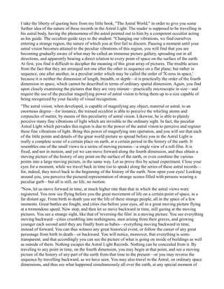 I take the liberty of quoting here from my little book, "The Astral World," in order to give you some
further idea of the nature of these records in the Astral Light. The reader is supposed to be travelling in
his astral body, having the phenomena of the astral pointed out to him by a competent occultist acting
as his guide. The occultist-guide says to the student: "Changing our vibrations, we find ourselves
entering a strange region, the nature of which you at first fail to discern. Pausing a moment until your
astral vision becomes attuned to the peculiar vibrations of this region, you will find that you are
becoming gradually aware of what may be called an immense picture gallery, spreading out in all
directions, and apparently bearing a direct relation to every point of space on the surface of the earth.
At first, you find it difficult to decipher the meaning of this great array of pictures. The trouble arises
from the fact that they are arranged not one after the other in sequence on a flat plane; but rather in
sequence, one after another, in a peculiar order which may be called the order of 'X-ness in space,'
because it is neither the dimension of length, breadth, or depth—it is practically the order of the fourth
dimension in space, which cannot be described in terms of ordinary spatial dimension. Again, you find
upon closely examining the pictures that they are very minute—practically microscopic in size—and
require the use of the peculiar magnifying power of astral vision to bring them up to a size capable of
being recognized by your faculty of visual recognition.
"The astral vision, when developed, is capable of magnifying any object, material or astral, to an
enormous degree—for instance, the trained occultist is able to perceive the whirling atoms and
corpuscles of matter, by means of this peculiarity of astral vision. Likewise, he is able to plainly
perceive many fine vibrations of light which are invisible to the ordinary sight. In fact, the peculiar
Astral Light which pervades this region is due to the power of the astral vision to perceive and register
these fine vibrations of light. Bring this power of magnifying into operation, and you will see that each
of the little points and details of the great world picture so spread before you in the Astral Light is
really a complete scene of a certain place on earth, at a certain period in the history of the earth. It
resembles one of the small views in a series of moving pictures—a single view of a roll-film. It is
fixed, and not in motion, and yet we can move forward along the fourth dimension, and thus obtain a
moving picture of the history of any point on the surface of the earth, or even combine the various
points into a large moving picture, in the same way. Let us prove this by actual experiment. Close your
eyes for a moment, while we travel back in time (so to speak) along the series of these astral records—
for, indeed, they travel back to the beginning of the history of the earth. Now open your eyes! Looking
around you, you perceive the pictured representation of strange scenes filled with persons wearing a
peculiar garb—but all is still, no life, no motion.
"Now, let us move forward in time, at much higher rate than that in which the astral views were
registered. You now see flying before you the great movement of life on a certain point of space, in a
far distant age. From birth to death you see the life of these strange people, all in the space of a few
moments. Great battles are fought, and cities rise before your eyes, all in a great moving picture flying
at a tremendous speed. Now stop, and then let us move backward in time, still gazing at the moving
pictures. You see a strange sight, like that of 'reversing the film' in a moving picture. You see everything
moving backward—cities crumbling into nothingness, men arising from their graves, and growing
younger each second until they are finally born as babes—everything moving backward in time,
instead of forward. You can thus witness any great historical event, or follow the career of any great
personage from birth to death—or backward. You will notice, moreover, that everything is semi-
transparent, and that accordingly you can see the picture of what is going on inside of buildings as well
as outside of them. Nothing escapes the Astral Light Records. Nothing can be concealed from it. By
traveling to any point in time, on the fourth dimension, you may begin at that point, and see a moving
picture of the history of any part of the earth from that time to the present—or you may reverse the
sequence by travelling backward, as we have seen. You may also travel in the Astral, on ordinary space
dimensions, and thus see what happened simultaneously all over the earth, at any special moment of
 