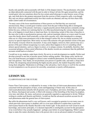 faculty only partially and occasionally still finds it of the deepest interest. The psychometer, who needs
an object physically connected with the past in order to bring it all into life again around him; and the
crystal-gazer who can sometimes direct his less certain astral telescope to some historic scene of long
ago, may both derive the greatest enjoyment from the exercise of their respective gifts, even though
they may not always understand exactly how their results are obtained, and may not have them fully
under control under all circumstances.
"In many cases of the lower manifestations of these powers we find that they are exercised
unconsciously. Many a crystal-gazer watches scenes from the past without being able to distinguish
them from visions of the present. And many a vaguely-psychic person finds pictures constantly arising
before his eyes, without ever realizing that he is in effect psychometrizing the various objects around
him, as he happens to touch them or stand near them. An interesting variant of this class of psychics is
the man who is able to psychometrize persons only, and not inanimate objects as is more usual. In most
cases this faculty shows itself erratically, so that such a psychic will, when introduced to a stranger,
often see in a flash some prominent event in that stranger's earlier life, but on similar occasions will
receive no special impression. More rarely we meet with someone who gets detailed visions of the past
life of nearly everyone whom he encounters. It may easily happen, moreover, that a person may see a
picture of the past without recognizing it as such, unless there happens to be in it something which
attracts special attention, such as a figure in armor, or in antique costume. Its probable, therefore, that
occasional glimpses of these astral reflections of the akashic records are commoner than the published
accounts would lead us to believe."
I would say to my students, make haste slowly. Do not try to rush development too rapidly. Perfect and
develop yourself in one line of psychic power, before seeking another. Take things cooly, and do not
lose your head because you happen to achieve some wonderful phenomena. Do not become conceited
and vain-glorious. And, finally, do not prostitute your powers to ignoble ends, and make a cheap show
of them. By cheapening and prostituting the higher psychic powers, the student frequently ends by
losing them altogether. Moderation in all things is the safe policy. And it always is well for the occultist
to resist temptation to use his powers for unworthy, sensational, or purely selfish purposes.



LESSON XII.
CLAIRVOYANCE OF THE FUTURE


Future-Time Clairvoyance, as indicated by its name, is that class of clairvoyant phenomena which is
concerned with the perception of facts, events and happenings of future time. In this class of
clairvoyant phenomena naturally fall all genuine cases of prophecy, prevision, foretelling, second-sight,
etc. History, theological and secular, is filled with instances of the foretelling of the future by prophets,
wise men, and others. By many, such powers are generally regarded as supernatural or divine. Without
wishing to combat such theories and beliefs, I would say that the advanced occultists account for all
such phenomena under the general laws of clairvoyance.
But while the phenomena itself is very well known, and is accepted as genuine in even many cases in
which past-time clairvoyance is doubted, still it is even more difficult to explain than is past-time
clairvoyance based on the Akashic Records or the Astral Light. To the person not well versed in occult
knowledge, and esoteric principles, it is deemed impossible to intelligently account for the perception
of an event before it has actually happened—perhaps years before its actual happening. While I cannot
hope to make this matter absolutely clear to the person who is not an advanced student of occultism,
 