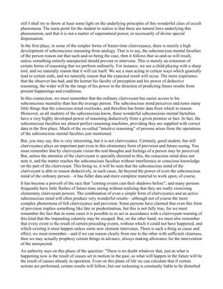 still I shall try to throw at least some light on the underlying principles of this wonderful class of occult
phenomena. The main point for the student to realize is that there are natural laws underlying this
phenomenon, and that it is not a matter of supernatural power, or necessarily of divine special
dispensation.
In the first place, in some of the simpler forms of future-time clairvoyance, there is merely a high
development of subconscious reasoning from analogy. That is to say, the subconscious mental faculties
of the person reason out that such-and-so being the case, then it follows that so-and-so will result,
unless something entirely unexpected should prevent or intervene. This is merely an extension of
certain forms of reasoning that we perform ordinarily. For instance, we see a child playing with a sharp
tool, and we naturally reason that it will cut itself. We see a man acting in certain ways which generally
lead to certain ends, and we naturally reason that the expected result will occur. The more experience
that the observer has had, and the keener his faculty of perception and his power of deductive
reasoning, the wider will be the range of his power in the direction of predicting future results from
present happenings and conditions.
In this connection, we must remember that the ordinary clairvoyant has easier access to his
subconscious mentality than has the average person. The subconscious mind perceives and notes many
little things that the conscious mind overlooks, and therefore has better data from which to reason.
Moreover, as all students of the subconscious know, these wonderful subconscious mental factulties
have a very highly developed power of reasoning deductively from a given premise or fact. In fact, the
subconscious faculties are almost perfect reasoning machines, providing they are supplied with correct
data in the first place. Much of the so-called "intuitive reasoning" of persons arises from the operations
of the subconscious mental faculties just mentioned.
But, you may say, this is very interesting, but it is not clairvoyance. Certainly, good student, but still
clairvoyance plays an important part even in this elementary form of prevision and future-seeing. You
must remember that by clairvoyant vision the real thoughts and feelings of a person may be perceived.
But, unless the attention of the clairvoyant is specially directed to this, the conscious mind does not
note it, and the matter reaches the subconscious faculties without interference or conscious knowledge
on the part of the clairvoyant. This being so, it will be seen that the subconscious mind of the
clairvoyant is able to reason deductively, in such cases, far beyond the power of even the subconscious
mind of the ordinary person—it has fuller data and more complete material to work upon, of course.
It has become a proverb of the race that "coming events cast their shadows before"; and many persons
frequently have little flashes of future-time seeing without realizing that they are really exercising
elementary clairvoyant powers. The combination of even a simple form of clairvoyance and an active
subconscious mind will often produce very wonderful results—although not of course the more
complex phenomena of full clairvoyance and prevision. Some persons have claimed that even this form
of prevision implies something like fate or predestination, but this is not fully true, for we must
remember the fact that in some cases it is possible to so act in accordance with a clairvoyant warning of
this kind that the impending calamity may be escaped. But, on the other hand, we must also remember
that every event is the result of certain preceding events, without which it could not have happened, and
which existing it must happen unless some new element intervenes. There is such a thing as cause and
effect, we must remember—and if we can reason clearly from one to the other with sufficient clearness,
then we may actually prophesy certain things in advance, always making allowance for the intervention
of the unexpected.
An authority says on this phase of the question: "There is no doubt whatever that, just as what is
happening now is the result of causes set in motion in the past, so what will happen in the future will be
the result of causes already in operation. Even on this plane of life we can calculate that if certain
actions are performed, certain results will follow; but our reckoning is constantly liable to be disturbed
 