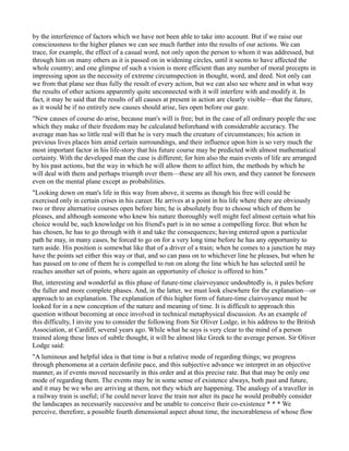 by the interference of factors which we have not been able to take into account. But if we raise our
consciousness to the higher planes we can see much further into the results of our actions. We can
trace, for example, the effect of a casual word, not only upon the person to whom it was addressed, but
through him on many others as it is passed on in widening circles, until it seems to have affected the
whole country; and one glimpse of such a vision is more efficient than any number of moral precepts in
impressing upon us the necessity of extreme circumspection in thought, word, and deed. Not only can
we from that plane see thus fully the result of every action, but we can also see where and in what way
the results of other actions apparently quite unconnected with it will interfere with and modify it. In
fact, it may be said that the results of all causes at present in action are clearly visible—that the future,
as it would be if no entirely new causes should arise, lies open before our gaze.
"New causes of course do arise, because man's will is free; but in the case of all ordinary people the use
which they make of their freedom may be calculated beforehand with considerable accuracy. The
average man has so little real will that he is very much the creature of circumstances; his action in
previous lives places him amid certain surroundings, and their influence upon him is so very much the
most important factor in his life-story that his future course may be predicted with almost mathematical
certainty. With the developed man the case is different; for him also the main events of life are arranged
by his past actions, but the way in which he will allow them to affect him, the methods by which he
will deal with them and perhaps triumph over them—these are all his own, and they cannot be foreseen
even on the mental plane except as probabilities.
"Looking down on man's life in this way from above, it seems as though his free will could be
exercised only in certain crises in his career. He arrives at a point in his life where there are obviously
two or three alternative courses open before him; he is absolutely free to choose which of them he
pleases, and although someone who knew his nature thoroughly well might feel almost certain what his
choice would be, such knowledge on his friend's part is in no sense a compelling force. But when he
has chosen, he has to go through with it and take the consequences; having entered upon a particular
path he may, in many cases, be forced to go on for a very long time before he has any opportunity to
turn aside. His position is somewhat like that of a driver of a train; when he comes to a junction he may
have the points set either this way or that, and so can pass on to whichever line he pleases, but when he
has passed on to one of them he is compelled to run on along the line which he has selected until he
reaches another set of points, where again an opportunity of choice is offered to him."
But, interesting and wonderful as this phase of future-time clairvoyance undoubtedly is, it pales before
the fuller and more complete phases. And, in the latter, we must look elsewhere for the explanation—or
approach to an explanation. The explanation of this higher form of future-time clairvoyance must be
looked for in a new conception of the nature and meaning of time. It is difficult to approach this
question without becoming at once involved in technical metaphysical discussion. As an example of
this difficulty, I invite you to consider the following from Sir Oliver Lodge, in his address to the British
Association, at Cardiff, several years ago. While what he says is very clear to the mind of a person
trained along these lines of subtle thought, it will be almost like Greek to the average person. Sir Oliver
Lodge said:
"A luminous and helpful idea is that time is but a relative mode of regarding things; we progress
through phenomena at a certain definite pace, and this subjective advance we interpret in an objective
manner, as if events moved necessarily in this order and at this precise rate. But that may be only one
mode of regarding them. The events may be in some sense of existence always, both past and future,
and it may be we who are arriving at them, not they which are happening. The analogy of a traveller in
a railway train is useful; if he could never leave the train nor alter its pace he would probably consider
the landscapes as necessarily successive and be unable to conceive their co-existence * * * We
perceive, therefore, a possible fourth dimensional aspect about time, the inexorableness of whose flow
 