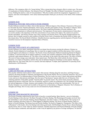 difference. The contagious effect of a "strong feeling." Why a strong desire hag a dynamic effect in certain cases. The power
of visualization in Psychic Influence. The Attractive Power of Thought. The effect of Mental Concentration. Focusing your
Forces. Holding the mind to a state of "one-pointedness." Why the occultist controls his imagination. Suggestions as to
practice, and rules of development. A few easily-mastered principles which give you the key to the whole of this wonderful
subject.


LESSON XVII
PERSONAL PSYCHIC INFLUENCE OVER OTHERS
Psychic Influence exerted over others, when in their presence. Different degrees of the influence. Possession of this power
by Alexander the Great, Napoleon Bonaparte, Julius Caesar, and other great leaders of men. The ability to influence others
is a sure sign of the possession of this psychic power. The Three Underlying Principles of Psychic Influence. The
importance of strong desire to influence and exert power. The importance of clear, positive mental pictures of what effect
you wish to produce. The importance of the firm concentration of your mind on the subject. The creation of a positive
psychic atmosphere. The Positive Psychic Aura. How to project your Psychic Power. The Psychic Struggle between two
persons. How to handle yourself in such conflicts of Psychic Power. How to Neutralize the Psychic Power of others, and
thus disarm them. The Occult Shield of Defence. Valuable directions regarding practice and development of Psychic Power.
Scientific Exercises for Development. Important Rules of Practice.


LESSON XVIII
PSYCHIC INFLUENCE AT A DISTANCE
Psychic Influence over others, manifested when they are distant from the person exerting the influence. Distance no
obstacle. Psychic Induction at Long-Range. How to create the en rapport condition with the other person. How to protect
yourself against such influence at a distance. The Psychic Armor. Psychometric Method of producing Distant En Rapport
Condition. To proceed when the en rapport condition is secured. The scientific explanation of the old tales about sorcery,
witchcraft, super-natural influence, etc. The effect of fear, and belief, on the mind of the other person. The effect of Denial.
The secret of many strange cases made plain. Some typical cases. The Master-Key which unlocks the doors of many
Mysteries. Low forms of Occultism, and how they may be defeated. Dangerous Teachings in some quarters. Warnings
against their use. The Astral Tube; how it is erected, used and employed. A simple, plain explanation of a puzzling occult
manifestation. Self-Protection.


LESSON XIX
LAWS OF PSYCHIC ATTRACTION
How psychic vibrations tend to attract to their creator other persons vibrating along the same lines; and things having a
relation to the things thought of. Harmony and Inharmony in the Psychic World. The Law of Psychic Attraction. The Law of
Psychic Repulsion. An important phase of Astral Phenomena. The Law works two ways. It draws other persons and things
to you; and you to other persons and things. How the men of "big business" operate under this Law of Attraction. How
scheming exploiters of the public actually "treat the public" by psychic means. The various forms of psychic influence
employed by persons of this kind. The Law of Attraction, and how it works out in Business Life. The scientific facts behind
the outward appearance of things. Instances and examples of the working out of these laws and principles. The Law of
Psychic Attraction is as constant and invariable as the great Law of Gravitation, or Magnetic Attraction. The Co-Relation of
Thoughts and Things. How we may create our own environment by Psychic Influence.


LESSON XX
PSYCHIC AND MAGNETIC HEALING
The Psychic Principles underlying the many forms of psychic or mental healing. Many theories—one set of principles.
Psychic Healing as old as the race. The Basic Principles of Psychic Healing. The Physiological Principles involved. How
the Astral Body is used in Psychic Healing. Human Magnetism, and what it really is. All about Prana. The Laying-on of
Hands in Healing; and what is back of it. What happens in Magnetic Healing. The Secret of Absent Healing. Space no
barrier in Psychic Healing. The Human Aura and Psychic Healing. The Secret of Suggestive Therapeutics. The effect of the
"affirmations" of the healers. How the Healing Cults obtain good results. Self-Healing by Psychic Power. Absent Healing by
Psychic Power. How to "treat" others by Absent Treatment. Valuable Instructions and Practical Methods of Psychic Healing.
The whole subject condensed, and made plain, so that it may be applied by any person of average intelligence. No fanciful
 