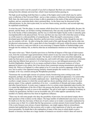 here; you must work it out for yourself, if you feel so disposed. But there are certain consequences
arising from this ultimate universal fact, which I must mention before passing on.
The high occult teachings hold that there is a plane of the higher astral world which may be said to
carry a reflection of the Universal Mind—just as a lake contains a reflection of the distant mountain.
Well, then, the clairvoyant vision at times is able to penetrate to the realm of that astral reflecting
medium, and see somewhat dimly what is pictured there. As the future may be discerned in this
reflected picture, by the clairvoyant mind, we see how future-seeing, prevision, and second-sight may
be explained scientifically.
A writer has said: "On this plane, in some manner which down here is totally inexplicable, the past, the
present, and the future, are all there existing simultaneously. One can only accept this fact, for its cause
lies in the faculty of that exalted plane, and the way in which this higher faculty works is naturally quite
incomprehensible to the physical brain. Yet now and then one may meet with a hint that seems to bring
us a trifle nearer to a dim possibility of comprehension. When the pupil's consciousness is fully
developed upon this higher plane, therefore, perfect prevision is possible to him, though he may not—
nay, he certainly will not—be able to bring the whole result of his sight through fully and in order into
his physical consciousness. Still, a great deal of clear foresight is obviously within his power whenever
he likes to exercise it; and even when he is not exercising it, frequent flashes of foreknowledge come
through into his ordinary life, so that he often has an instantaneous intuition as to how things will turn
out."
The same writer says: "Short of perfect prevision we find that all degrees of this type of clairvoyance
exist, from the occasional vague premonitions which cannot in any true sense be called sight at all, up
to frequent and fairly complete second-sight. The faculty to which this latter somewhat misleading
name has been given is an extremely interesting one, and would well repay more careful and systematic
study than has hitherto been given to it. It is best known to us as a not infrequent possession of the
Scottish Highlanders, though it is by no means confined to them. Occasional instances of it have
appeared in almost every nation, but it has always been commonest among mountaineers and men of
lonely life. With us in England it is often spoken of as if it were the exclusive appanage of the Celtic
race, but in reality it has appeared among similarly situated peoples the world over, it is stated, for
example, to be very common among the Westphalian peasantry.
"Sometimes the second-sight consists of a picture clearly foreshowing some coming event; more
frequently, perhaps, the glimpse of the future is given in some symbolical appearance. It is noteworthy
that the events foreseen are invariably unpleasant ones—death being the commonest of all; I do not
recollect a single instance in which the second-sight has shown anything which was not of the most
gloomy nature. It has a ghastly symbolism of its own—a symbolism of shrouds and corpse-candles,
and other funeral horrors. In some cases it appears to be to a certain extent dependent upon locality, for
it is stated that inhabitants of the Isle of Skye who possess the faculty often lose it when they leave the
island, even though it be only to cross to the mainland. The gift of such sight is sometimes hereditary in
a family for generations, but this is not an invariable rule, for it often appears sporadically in one
member of a family otherwise free from its lugubrious influence.
"There may be still some people who deny the possibility of prevision, but such denial simply shows
their ignorance of the evidence on the subject. The large number of authenticated cases leave no room
for doubt as to the fact, but many of them are of such a nature as to render a reasonable explanation by
no means easy to find. It is evident that the Ego possesses a certain amount of previsional faculty, and
if the events foreseen were always of great importance, one might suppose that an extraordinary
stimulus had enabled him for that occasion only to make a clear impression of what he saw upon his
lower personality. No doubt that is the explanation of many of the cases in which death or grave
disaster is foreseen, but there are a large number of instances on record to which it does not seem to
 