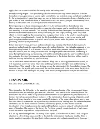 apply, since the events foretold are frequently trivial and unimportant."
In the following chapter I shall present to your consideration some very remarkable cases of future-
time clairvoyance, prevision, or second-sight; some of these are historical cases, and all are vouched for
by the best authorities. I quote these cases not merely for their own interesting features, but also to give
you an idea of how remarkable some of these instances are; and also to give you a clear conception of
the way in which this form of clairvoyance tends to manifest itself.
Before passing on to these interesting cases, however, I wish to remind you that in future-time
clairvoyance, as well as in past-time clairvoyance, the phenomenon may be manifested in many ways
and according to several methods. That is to say, that in future-time clairvoyance the vision may come
in the state of meditation or reverie; it may come along the lines of psychometry, some associated
object or person supplying the connecting link; or, again, it may come as the result of crystal-gazing,
etc. This is as we might naturally expect, for this form of clairvoyance is merely one special and
particular phase of clairvoyance in general, and of course, comes under the general laws and rules
governing all clairvoyant phenomena.
Future-time clairvoyance, prevision and second-sight may, like any other form of clairvoyance, be
developed and unfolded, by means of the same rules and methods that I have already suggested to you
in the preceding lessons. It is all a matter of attention, application, patience, exercise and practice. I
may say, however, that the strong desire and wish for the perception of future events, held firmly in
mind during the practicing and exercising, will tend to unfold and develop the clairvoyant faculties in
this particular direction. Strong desire, and earnest attention in the desired direction, will do much to
cultivate, develop and unfold any psychic faculty.
Just as meditation and reverie about past times and things tend to develop past-time clairvoyance, so
will meditation and reverie about future time and things tend to develop prevision and the seeing of
future things. This, indeed, is the very first step toward the attainment of this form of clairvoyance. The
attention clears the psychic path, over which the astral faculties travel. In the astral, as on the physical,
the rule is: always look where you are going—look ahead on the path over which you wish to travel.



LESSON XIII.
SECOND-SIGHT, PREVISION, ETC.


Notwithstanding the difficulties in the way of an intelligent explanation of the phenomena of future-
time clairvoyance, second-sight, prevision, etc., of which I have spoken in the preceding lesson, the
human race has always had a lively reminder of the existence of such phenomena; and the records of
the race have always contained many instances of the manifestation thereof. Among all peoples, in all
lands, in all times, there have been noted remarkable instances of the power of certain persons to peer
into, and correctly report from, the mysterious regions of the future. Passing from the traditional reports
of the race, and the minor instances known to almost every person, we find that the scientific
investigators of psychic phenomena have gathered together an enormous array of well authenticated
cases of this class. The reports of the Society for Psychical research contain hundreds of such cases,
which the student may read and study with interest and profit.
It is not my intention to present a full history of the reports of this character. Rather, I shall call your
attention to a few striking cases, in order to illustrate the phenomenon clearly and forcibly. There is
such a wealth of material of this kind that it embarrases one who wishes to select from it. However, I
 