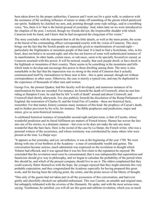 been taken down by the proper authorities, Cameron and I went out for a quiet walk, to endeavor with
the assistance of the soothing influence of nature to shake off something of the gloom which paralyzed
our spirits. Suddenly he clutched my arm, and, pointing through some rude railings, said in a trembling
voice, 'Yes, there it is! that is the burial-ground of yesterday.' And, when later on we were introduced to
the chaplain of the post, I noticed, though my friends did not, the irrepressible shudder with which
Cameron took his hand, and I knew that he had recognized the clergyman of his vision."
The story concludes with the statement that in all the little details, as well as the main points, the scene
at the burial of the commanding officer corresponded exactly with the vision of Cameron. This story
brings out the fact that the Scotch people are especially given to manifestations of second-sight—
particularly the Highlanders or mountain people of that land. It is hard to find a Scotchman, who, in his
heart, does not believe in second-sight, and who has not known of some well authenticated instance of
its manifestation. In other lands, certain races, or sub-races, seem to be specially favored (or cursed, as
Cameron asserted) with this power. It will be noticed, usually, that such people dwell, or have dwelt in
the highlands or mountains of their country. There seems to be something in the mountains and hills
which tends to develop and encourage this power in those dwelling among them. The story is also
remarkable in the fact that the impression was so strong in the mind of Cameron that it actually
communicated itself by clairaudience to those near to him—this is quite unusual, though not without
correspondence in other cases. Otherwise, the case is merely a typical one, and may be duplicated in
the experience of thousands of other men and women.
George Fox, the pioneer Quaker, had this faculty well developed, and numerous instances of its
manifestation by him are recorded. For instance, he foretold the death of Cromwell, when he met him
riding at Hampton Court; he said that he felt "a waft of death" around and about Cromwell; and
Cromwell died shortly afterwards. Fox also publicly foretold the dissolution of the Rump Parliament of
England; the restoration of Charles II; and the Great Fire of London—these are historical facts,
remember. For that matter, history contains many instances of this kind: the prophecy of Caesar's death,
and its further prevision by his wife, for instance. The Bible prophecies and predictions, major and
minor, give us semi-historical instances.
A celebrated historical instance of remarkable second-sight and prevision, is that of Cazotte, whose
wonderful prediction and its literal fulfilment are matters of French history. Dumas has woven the fact
into one of his stories, in a dramatic manner—but even so he does not make the tale any more
wonderful than the bare facts. Here is the recital of the case by La Harpe, the French writer, who was a
personal witness of the occurrence, and whose testimony was corroborated by many others who were
present at the time. La Harpe says:
"It appears as but yesterday, and yet, nevertheless, it was at the beginning of the year 1788. We were
dining with one of our brethren at the Academy—a man of considerable wealth and genius. The
conversation became serious; much admiration was expressed on the revolution in thought which
Voltaire had effected, and it was agreed that it was his first claim to the reputation he enjoyed. We
concluded that the revolution must soon be consummated; that it was indispensible that superstition and
fanaticism should give way to philosophy, and we began to calculate the probability of the period when
this should be, and which of the present company should live to see it. The oldest complained that they
could scarcely flatter themselves with the hope; the younger rejoiced that they might entertain this very
probable expectation; and they congratulated the Academy especially for having prepared this great
work, and for having been the rallying point, the centre, and the prime mover of the liberty of thought.
"One only of the guests had not taken part in all the joyousness of this conversation, and had even
gently and cheerfully checked our splendid enthusiasm. This was Cazotte, an amiable and original man,
but unhappily infatuated with the reveries of the illumaniti. He spoke, and with the most serious tone,
saying: 'Gentleman, be satisfied; you will all see this great and sublime revolution, which you so much
 