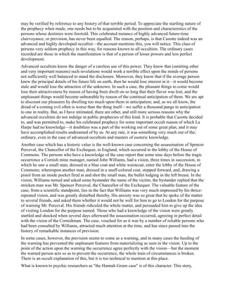 may be verified by reference to any history of that terrible period. To appreciate the startling nature of
the prophecy when made, one needs but to be acquainted with the position and characteristics of the
persons whose destinies were foretold. This celebrated instance of highly advanced future-time
clairvoyance, or prevision, has never been equalled. The reason, perhaps, is that Cazotte indeed was an
advanced and highly developed occultist—the account mentions this, you will notice. This class of
persons very seldom prophecy in this way, for reasons known to all occultists. The ordinary cases
recorded are those in which the manifestation is that of a person of lesser powers and less perfect
development.
Advanced occultists know the danger of a careless use of this power. They know that (omitting other
and very important reasons) such revelations would work a terrible effect upon the minds of persons
not sufficiently well balanced to stand the disclosure. Moreover, they know that if the average person
knew the principal details of his future life on earth, then he would lose interest in it—it would become
stale and would lose the attraction of the unknown. In such a case, the pleasant things to come would
lose their attractiveness by reason of having been dwelt on so long that their flavor was lost; and the
unpleasant things would become unbearable by reason of the continual anticipation of them. We are apt
to discount our pleasures by dwelling too much upon them in anticipation; and, as we all know, the
dread of a coming evil often is worse than the thing itself—we suffer a thousand pangs in anticipation
to one in reality. But, as I have intimated, there are other, and still more serious reasons why the
advanced occultists do not indulge in public prophecies of this kind. It is probable that Cazotte decided
to, and was permitted to, make his celebrated prophecy for some important occult reason of which La
Harpe had no knowledge—it doubtless was a part of the working out of some great plan, and it may
have accomplished results undreamed of by us. At any rate, it was something very much out of the;
ordinary, even in the case of advanced occultists and masters of esoteric knowledge.
Another case which has a historic value is the well-known case concerning the assassination of Spencer
Perceval, the Chancellor of the Exchequer, in England, which occurred in the lobby of the House of
Commons. The persons who have a knowledge of the case report that some nine days before the tragic
occurrence a Cornish mine manager, named John Williams, had a vision, three times in succession, in
which he saw a small man, dressed in a blue coat and white waistcoat, enter the lobby of the House of
Commons; whereupon another man, dressed in a snuff-colored coat, stepped forward, and, drawing a
pistol from an inside pocket fired at and shot the small man, the bullet lodging in the left breast. In the
vision, Williams turned and asked some bystander the name of the victim; the bystander replied that the
stricken man was Mr. Spencer Perceval, the Chancellor of the Exchequer. The valuable feature of the
case, from a scientific standpoint, lies in the fact that Williams was very much impressed by his thrice-
repeated vision, and was greatly disturbed thereby. His anxiety was so great that he spoke of the matter
to several friends, and asked them whether it would not be well for him to go to London for the purpose
of warning Mr. Perceval. His friends ridiculed the whole matter, and persuaded him to give up the idea
of visiting London for the purpose named. Those who had a knowledge of the vision were greatly
startled and shocked when several days afterward the assassination occurred, agreeing in perfect detail
with the vision of the Cornishman. The case, vouched for as it was by a number of reliable persons who
had been consulted by Williams, attracted much attention at the time, and has since passed into the
history of remarkable instances of prevision.
In some cases, however, the prevision seems to come as a warning, and in many cases the heeding of
the warning has prevented the unpleasant features from materializing as seen in the vision. Up to the
point of the action upon the warning the occurrence agree perfectly with the vision—but the moment
the warned person acts so as to prevent the occurrence, the whole train of circumstances is broken.
There is an occult explanation of this, but it is too technical to mention at this place.
What is known to psychic researchers as "the Hannah Green case" is of this character. This story,
 