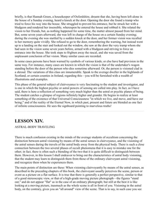briefly, is that Hannah Green, a housekeeper of Oxfordshire, dreamt that she, having been left alone in
the house of a Sunday evening, heard a knock at the door. Opening the door she found a tramp who
tried to force his way into the house. She struggled to prevent his entrance, but he struck her with a
bludgeon and rendered her insensible, whereupon he entered the house and robbed it. She related the
vision to her friends, but, as nothing happened for some time, the matter almost passed from her mind.
But, some seven years afterward, she was left in charge of the house on a certain Sunday evening;
during the evening she was startled by a sudden knock at the door, and her former vision was recalled
to her memory quite vividly. She refused to go to the door, remembering the warning, but instead went
up to a landing on the stair and looked out the window, she saw at the door the very tramp whom she
had seen in the vision some seven years before, armed with a bludgeon and striving to force an
entrance into the house. She took steps to frighten away the rascal, and she was saved from the
unpleasant conclusion of her vision. Many similar cases are recorded.
In some cases persons have been warned by symbols of various kinds; or else have had prevision in the
same way. For instance, many cases are known in which the vision is that of the undertaker's wagon
standing before the door of the person who dies sometime afterward. Or, the person is visioned clad in
a shroud. The variations of this class are innumerable. Speak to the average dweller in the highlands of
Scotland, or certain counties in Ireland, regarding this—you will be furnished with a wealth of
illustrations and examples.
This phase of the general subject of clairvoyance is very fascinating to the student and investigator, and
is one in which the highest psychic or astral powers of sensing are called into play. In fact, as I have
said, there is here a reflection of something very much higher than the astral or psychic planes of being.
The student catches a glimpse of regions infinitely higher and grander. He begins to realize at least
something of the existence of that Universal Consciousness "in which we live, and move, and have our
being;" and of the reality of the Eternal Now, in which past, present and future are blended as one fact
of infinite consciousness. He sees the signboard pointing to marvelous truths!



LESSON XIV.
ASTRAL-BODY TRAVELING


There is much confusion existing in the minds of the average students of occultism concerning the
distinction between astral visioning by means of the astral senses in clairvoyance, and the visioning of
the astral senses during the travels of the astral body away from the physical body. There is such a close
connection between the two several phases of occult phenomena that it is easy to mistake one for the
other; in fact, there is often such a blending of the two that it is quite difficult to distinguish between
them. However, in this lesson I shall endeavor to bring out the characteristics of astral body visioning,
that the student may learn to distinguish them from those of the ordinary clairvoyant astral visioning,
and recognize them when he experiences them.
The main points of distinction are these: When visioning clairvoyantly by means of the astral senses, as
described in the preceding chapters of this book, the clairvoyant usually perceives the scene, person or
event as a picture on a flat surface. It is true that there is generally a perfect perspective, similar to that
of a good stereoscopic view, or that of a high-grade moving picture photograph—the figures "stand
out," and do not appear "flat" as in the case of an ordinary photograph; but still at the best it is like
looking at a moving picture, inasmuch as the whole scene is all in front of you. Visioning in the astral
body, on the contrary, gives you an "all around" view of the scene. That is to say, in such case you see
 
