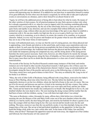 conversing at will with various entities on the astral plane, and from whom so much information that is
curious and interesting may be obtained. If in addition he can learn how to materialize himself (a matter
of no great difficulty for him when once the knack is acquired), he will be able to take part in physical
events or conversations at a distance, and to show himself to an absent friend at will.
"Again, he will have the additional power of being able to hunt about for what he wants. By means of
the other varieties of clairvoyance, for all practical purposes he may find a person or place only when
he is already acquainted with it; or, when he is put en rapport with it by touching something physically
connected with it, as in psychometry. By the use of the astral body, however, a man can move about
quite freely and rapidly in any direction, and can (for example) find without difficulty any place
pointed out upon a map, without either any previous knowledge of the spot or any object to establish a
connection with it. He can also readily rise high into the air so as to gain a bird's eye view of the
country which he is examining, so as to observe its extent, the contour of its coastline, or its general
character. Indeed, in every way his power and freedom are far greater when he uses this method than
they are in any of the lesser forms of clairvoyance."
In many well authenticated cases, we may see that the soul of a dying person, one whose physical end
is approaching, visits friends and relatives in the astral body, and in many cases materializes and even
speaks to them. In such cases the dying person accomplishes the feat of astral manifestation without
any special occult knowledge; the weakened links between the physical and the higher phases of the
soul render the temporary passing-out comparatively easy, and the strong desire of the dying person
furnishes the motive power necessary. Such visits, however, are often found to be merely the strongly
charged thought of the dying person, along the lines of telepathy, as I have previously explained to you.
But in many cases there can be no doubt that the phenomenon is a clear case of astral visitation and
materialization.
The records of the Society for Psychical Research contain many instances of this kind; and similar
instances are to be found in other records of psychical research. I shall quote a few of these cases for
you, that you may get a clear idea of the characteristics thereof. Andrew Lang, an eminent student and
investigator along the lines of the psychic and occult, gives us the following case, of which he says,
"Not many stories have such good evidence in their favor." The story as related by Mr. Lang in one of
his books is as follows:
"Mary, the wife of John Goffe of Rochester, being afflicted with a long illness, removed to her father's
house at West Mailing, about nine miles from her own. The day before her death she grew very
impatiently desirous to see her two children, whom she had left at home to the care of a nurse. She was
too ill to be moved, and between one and two o'clock in the morning she fell into a trance. One widow,
Turner, who watched with her that night, says that her eyes were open and fixed, and her jaw fallen.
Mrs. Turner put her hand to her mouth, but could perceive no breath. She thought her to be in a fit, and
doubted whether she were dead or alive. The next morning the dying woman told her mother that she
had been at home with her children, saying, 'I was with them last night when I was asleep.'
"The nurse at Rochester, widow Alexander by name, affirms that a little before two o'clock that
morning she saw the likeness of the said Mary Goffe come out of the next chamber (where the elder
child lay in a bed by itself), the door being left open, and stood by her bedside for about a quarter of an
hour; the younger child was there lying by her. Her eyes moved and her mouth went, but she said
nothing. The nurse, moreover says that she was perfectly awake; it was then daylight, being one of the
longest days of the year. She sat up in bed and looked steadfastly on the apparition. In that time she
heard the bridge clock strike two, and a while after said: 'In the name of the Father, Son and Holy
Ghost, what art thou?' Thereupon the apparition removed and went away; she slipped out of her clothes
and followed, but what became on't she cannot tell."
 