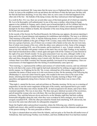 In the case just mentioned, Mr. Lang states that the nurse was so frightened that she was afraid to return
to bed. As soon as the neighbors were up and about she told them of what she had seen; but they told
her that she had been dreaming. It was only when, later on, news came of what had happened at the
other end of the line—the bedside of the dying woman, that they realized just what had happened.
In a work by Rev. F.G. Lee, there are several other cases of this kind quoted, all of which are stated by
Mr. Lee to be thoroughly well authenticated. In one of the cases a mother, when dying in Egypt,
appears to her children in Torquay, and is clearly seen in broad daylight by all five children and also by
the nursemaid. In another, a Quaker lady dying at Cockermouth is clearly seen and recognized in
daylight by her three children at Seattle, the remainder of the story being almost identical with that of
the Goffe case just quoted.
In the records of the Society for Psychical Research, the following case appears, the person reporting it
being said to be of good character and reputation for truthfulness and reliability. The story is as follows:
"One morning in December, 1836, A. had the following dream, or he would prefer to call it, revelation.
He found himself suddenly at the gate of Major N.M.'s avenue, many miles from his home. Close to
him was a group of persons, one of whom was a woman with a basket on her arm, the rest were men,
four of whom were tenants of his own, while the others were unknown to him. Some of the strangers
seemed to be assaulting H.W., one of his tenants, and he interfered. A. says, 'I struck violently at the
man on my left, and then with greater violence at the man's face on my right. Finding, to my surprise,
that I had not knocked down either, I struck again and again with all the violence of a man frenzied at
the sight of my poor friend's murder. To my great amazement I saw my arms, although visible to my
eye, were without substance, and the bodies of the men I struck at and my own came close together
after each blow, through the shadowy arms I struck with. My blows were delivered with more extreme
violence than I ever think I exerted, but I became painfully convinced of my incompetency. I have no
consciousness of what happened after this feeling of unsubstantiality came upon me.'
"Next morning, A. experienced the stiffness and soreness of violent bodily exercise, and was informed
by his wife that in the course of the night he had much alarmed her by striking out again and again in a
terrific manner, 'as if fighting for his life.' He, in turn, informed her of his dream, and begged her to
remember the names of those actors in it who were known to him. On the morning of the following day
(Wednesday) A. received a letter from his agent, who resided in the town close to the scene of the
dream, informing him that his tenant had been found on Tuesday morning at Major N.M.'s gate,
speechless and apparently dying from a fracture of the skull, and that there was no trace of the
murderers.
"That night A. started for the town, and arrived there on Thursday morning. On his way to a meeting of
magistrates, he met the senior magistrate of that part of the country, and requested him to give orders
for the arrest of the three men whom, besides H.W., he had recognized in his dream, and to have them
examined separately. This was at once done. The three men gave identical accounts of the occurrence,
and all named the woman who was with them. She was then arrested and gave precisely similar
testimony. They said that between eleven and twelve on the Monday night they had been walking
homewards altogether along the road, when they were overtaken by three strangers, two of whom
savagely assaulted H.W., while the other prevented his friends from interfering. H.W. did not die, but
was never the same man afterwards; he subsequently emigrated."
Stead, the English editor and psychical researcher, relates the following case, which he accepts as
truthful and correct, after careful investigation of the circumstances and of the character and reputation
of the person relating it. The story proceeds as follows:
"St. Eglos is situated about ten miles from the Atlantic, and not quite so far from the old market town of
Trebodwina. Hart and George Northey were brothers, and from childhood their lives had been marked
 