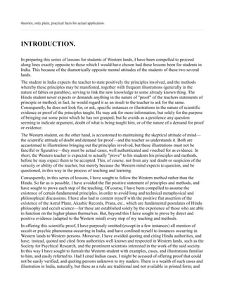 theories; only plain, practical facts for actual application.




INTRODUCTION.

In preparing this series of lessons for students of Western lands, I have been compelled to proceed
along lines exactly opposite to those which I would have chosen had these lessons been for students in
India. This because of the diametrically opposite mental attitudes of the students of these two several
lands.
The student in India expects the teacher to state positively the principles involved, and the methods
whereby these principles may be manifested, together with frequent illustrations (generally in the
nature of fables or parables), serving to link the new knowledge to some already known thing. The
Hindu student never expects or demands anything in the nature of "proof" of the teachers statements of
principle or method; in fact, he would regard it as an insult to the teacher to ask for the same.
Consequently, he does not look for, or ask, specific instances or illustrations in the nature of scientific
evidence or proof of the principles taught. He may ask for more information, but solely for the purpose
of bringing out some point which he has not grasped; but he avoids as a pestilence any question
seeming to indicate argument, doubt of what is being taught him, or of the nature of a demand for proof
or evidence.
The Western student, on the other hand, is accustomed to maintaining the skeptical attitude of mind—
the scientific attitude of doubt and demand for proof—and the teacher so understands it. Both are
accustomed to illustrations bringing out the principles involved, but these illustrations must not be
fanciful or figurative—they must be actual cases, well authenticated and vouched for as evidence. In
short, the Western teacher is expected to actually "prove" to his students his principles and methods,
before he may expect them to be accepted. This, of course, not from any real doubt or suspicion of the
veracity or ability of the teacher, but merely because the Western mind expects to question, and be
questioned, in this way in the process of teaching and learning.
Consequently, in this series of lessons, I have sought to follow the Western method rather than the
Hindu. So far as is possible, I have avoided the flat positive statement of principles and methods, and
have sought to prove each step of the teaching. Of course, I have been compelled to assume the
existence of certain fundamental principles, in order to avoid long and technical metaphysical and
philosophical discussions. I have also had to content myself with the positive flat assertion of the
existence of the Astral Plane, Akashic Records, Prana, etc., which are fundamental postulates of Hindu
philosophy and occult science—for these are established solely by the experience of those who are able
to function on the higher planes themselves. But, beyond this I have sought to prove by direct and
positive evidence (adapted to the Western mind) every step of my teaching and methods.
In offering this scientific proof, I have purposely omitted (except in a few instances) all mention of
occult or psychic phenomena occurring in India, and have confined myself to instances occurring in
Western lands to Western persons. Moreover, I have avoided quoting and citing Hindu authorities, and
have, instead, quoted and cited from authorities well known and respected in Western lands, such as the
Society for Psychical Research, and the prominent scientists interested in the work of the said society.
In this way I have sought to furnish the Western student with examples, cases, and illustrations familiar
to him, and easily referred to. Had I cited Indian cases, I might be accused of offering proof that could
not be easily verified; and quoting persons unknown to my readers. There is a wealth of such cases and
illustration in India, naturally, but these as a rule are traditional and not available in printed form; and
 