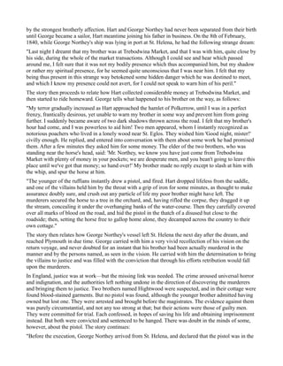 by the strongest brotherly affection. Hart and George Northey had never been separated from their birth
until George became a sailor, Hart meantime joining his father in business. On the 8th of February,
1840, while George Northey's ship was lying in port at St. Helena, he had the following strange dream:
"Last night I dreamt that my brother was at Trebodwina Market, and that I was with him, quite close by
his side, during the whole of the market transactions. Although I could see and hear which passed
around me, I felt sure that it was not my bodily presence which thus accompanied him, but my shadow
or rather my spiritual presence, for he seemed quite unconscious that I was near him. I felt that my
being thus present in this strange way betokened some hidden danger which he was destined to meet,
and which I know my presence could not avert, for I could not speak to warn him of his peril."
The story then proceeds to relate how Hart collected considerable money at Trebodwina Market, and
then started to ride homeward. George tells what happened to his brother on the way, as follows:
"My terror gradually increased as Hart approached the hamlet of Polkerrow, until I was in a perfect
frenzy, frantically desirous, yet unable to warn my brother in some way and prevent him from going
further. I suddenly became aware of two dark shadows thrown across the road. I felt that my brother's
hour had come, and I was powerless to aid him! Two men appeared, whom I instantly recognized as
notorious poachers who lived in a lonely wood near St. Eglos. They wished him 'Good night, mister!'
civilly enough. He replied, and entered into conversation with them about some work he had promised
them. After a few minutes they asked him for some money. The elder of the two brothers, who was
standing near the horse's head, said: 'Mr. Northey, we know you have just come from Trebodwina
Market with plenty of money in your pockets; we are desperate men, and you bean't going to leave this
place until we've got that money; so hand over!' My brother made no reply except to slash at him with
the whip, and spur the horse at him.
"The younger of the ruffians instantly drew a pistol, and fired. Hart dropped lifeless from the saddle,
and one of the villains held him by the throat with a grip of iron for some minutes, as thought to make
assurance doubly sure, and crush out any particle of life my poor brother might have left. The
murderers secured the horse to a tree in the orchard, and, having rifled the corpse, they dragged it up
the stream, concealing it under the overhanging banks of the water-course. Then they carefully covered
over all marks of blood on the road, and hid the pistol in the thatch of a disused hut close to the
roadside; then, setting the horse free to gallop home alone, they decamped across the country to their
own cottage."
The story then relates how George Northey's vessel left St. Helena the next day after the dream, and
reached Plymouth in due time. George carried with him a very vivid recollection of his vision on the
return voyage, and never doubted for an instant that his brother had been actually murdered in the
manner and by the persons named, as seen in the vision. He carried with him the determination to bring
the villains to justice and was filled with the conviction that through his efforts retribution would fall
upon the murderers.
In England, justice was at work—but the missing link was needed. The crime aroused universal horror
and indignation, and the authorities left nothing undone in the direction of discovering the murderers
and bringing them to justice. Two brothers named Hightwood were suspected, and in their cottage were
found blood-stained garments. But no pistol was found, although the younger brother admitted having
owned but lost one. They were arrested and brought before the magistrates. The evidence against them
was purely circumstantial, and not any too strong at that; but their actions were those of guilty men.
They were committed for trial. Each confessed, in hopes of saving his life and obtaining imprisonment
instead. But both were convicted and sentenced to be hanged. There was doubt in the minds of some,
however, about the pistol. The story continues:
"Before the execution, George Northey arrived from St. Helena, and declared that the pistol was in the
 