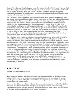 thatch of the old cottage close by the place where they had murdered Hart Northey, and where they had
hid it. 'How do you know?' he was asked. George replied: 'I saw the foul deed committed in a dream I
had the night of the murder, when at St. Helena.' The pistol was found, as George Northey had
predicted, in the thatch of the ruined cottage." Investigation revealed that the details of the crime were
identical with those seen in the vision.
It is a fact known to all occultists that many persons frequently travel in the astral body during sleep;
and in many cases retain a faint recollection of some of the things they have seen and heard during their
travels in the astral. Nearly everyone knows the experience of waking up in the morning feeling
physically tired and "used up;" in some cases a dim recollection of walking or working during the
dream being had. Who among us has not had the experience of "walking on the air," or in the air,
without the feet touching the ground, being propelled simply by the effort of the will? And who of us
has had not experienced that dreadful—"falling through space" sensation, in dreams, with the sudden
awakening just before we actually struck earth? And who has not had the mortifying dream experience
of walking along the street, or in some public place, and being suddenly overcome by the
consciousness that we were in our night-clothes, or perhaps without any clothing at all? All of these
things are more or less distorted recollection of astral journeyings.
But while these dream excursions in the astral are harmless, the conscious "going out in the astral" is
not so. There are many planes of the astral into which it is dangerous and unpleasant for the
uninstructed person to travel; unless accompanied by a capable occultist as guide. Therefore, I caution
all students against trying to force development in that direction. Nature surrounds you with safeguards,
and interposes obstacles for your own protection and good. Do not try to break through these obstacles
without knowledge of what you are doing. "Fools rush in where angels fear to tread," remember; and "a
little learning is a dangerous thing." When you have reached the stage of development in which it will
be safe for you to undertake conscious astral explorations, then will your guide be at hand, and the
instruction furnished you by those capable of giving it to you. Do not try to break into the astral without
due preparation, and full knowledge, lest you find yourself in the state of the fish who leaped out of the
water onto the banks of the stream. Your dream trips are safe; they will increase in variety and
clearness, and you will remember more about them—all this before you may begin to try to
consciously "go out into the astral" as do the occultists. Be content to crawl before you may walk.
Learn to add, multiply, subtract and divide, before you undertake the higher mathematics, algebra,
geometry, etc., of occultism.



LESSON XV.
STRANGE ASTRAL PHENOMENA.


There are several phases of astral phenomena other than those mentioned in the preceding chapters,
which it will be better for the student to become acquainted with in order to round out his general
knowledge of the subject, although the manifestations are comparatively rare, and not so generally
recognized in works on this subject.
One of the first of these several phases of astral phenomena is that which may be called Thought-Form
Projection. This manifestation comes in the place on the psychic scale just between ordinary
clairvoyance on the one hand, and astral body projection on the other. It has some of the characteristics
of each, and is often mistaken for one or the other of these phases.
 