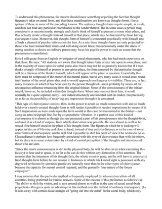 To understand this phenomena, the student should know something regarding the fact that thought
frequently takes on astral form, and that these manifestations are known as thought-forms. I have
spoken of these in some of the preceding lessons. The ordinary thought-form is quite simple, as a rule,
and does not bear any particular resemblance to the sender thereof. But in some cases a person may,
consciously or unconsciously, strongly and clearly think of himself as present at some other place, and
thus actually create a thought-form of himself at that place, which may be discerned by those having
clairvoyant vision. Moreover, this thought-form of himself is connected psychically with himself and
affords a channel of psychic information for him. As a rule these thought-forms are only projected by
those who have trained their minds and will along occult lines; but occasionally under the stress of
strong emotion or desire an ordinary person may focus his psychic power to such an extent that the
phenomena is manifested.
Here I will quote from an English investigator of astral phenomena, who has had much experience on
that plane. He says: "All students are aware that thought takes form, at any rate upon its own plane, and
in the majority of cases upon the astral plane also; but it may not be so generally known that if a man
thinks strongly of himself as present at any given place, the form assumed by that particular thought
will be a likeness of the thinker himself, which will appear at the place in question. Essentially this
form must be composed of the matter of the mental plane, but in very many cases it would draw round
itself matter of the astral plane also, and so would approach much nearer to visibility. There are, in fact,
many instances in which it has been seen by the person thought of—most probably by means of the
unconscious influence emanating from the original thinker. None of the consciousness of the thinker
would, however, be included within this thought-form. When once sent out from him, it would
normally be a quite separate entity—not indeed absolutely unconnected with its maker, but practically
so as far as the possibility of receiving any impression through it is concerned.
"This type of clairvoyance consists, then, in the power to retain so much connection with and so much
hold over a newly-created thought-form as will render it possible to receive impressions by means of it.
Such impressions as were made upon the form would in this case be transmitted to the thinker—not
along an astral telegraph line, but by a sympathetic vibration. In a perfect case of this kind of
clairvoyance it is almost as though the seer projected a part of his consciousness into the thought-form,
and used it as a kind of outpost, from which observation was possible. He sees almost as well as he
would if he himself stood in the place of his thought-form. The figures at which he is looking will
appear to him as of life-size and close to hand, instead of tiny and at a distance as in the case of some
other forms of clairvoyance; and he will find it possible to shift his point of view if he wishes to do so.
Clairaudience is perhaps less frequently associated with this type of clairvoyance than with the others,
but its place is to some extent taken by a kind of mental perception of the thoughts and intentions of
those who are seen.
"Since the man's consciousness is still in the physical body, he will be able (even when exercising this
faculty) to hear and to speak, in so far as he can do this without any distraction of his attention. The
moment that the intentness of his thought fails, the whole vision is gone, and he will have to construct a
fresh thought-form before he can resume it. Instances in which this kind of sight is possessed with any
degree of perfection by untrained people are naturally rarer than in the other types of clairvoyance,
because the capacity for mental control required, and the generally finer nature of the forces
employed."
I may mention that this particular method is frequently employed by advanced occultists of all
countries, being preferred for various reasons. Some of the reasons of this preference as follows: (a)
The ability to shift the vision, and to turn around almost as well as in the case of actual astral-body
projection—this gives quite an advantage to this method over the method of ordinary clairvoyance; (b)
it does away with certain disadvantages of "going out into the astral" in the astral-body, which only
 