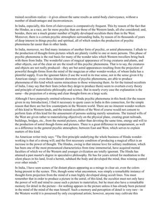 trained occultists realize—it gives almost the same results as astral-body clairvoyance, without a
number of disadvantages and inconveniences.
In India, especially, this form of clairvoyance is comparatively frequent. This by reason of the fact that
the Hindus, as a race, are far more psychic than are those of the Western lands, all else considered; and,
besides, there are a much greater number of highly developed occultists there than in the West.
Moreover, there is a certain psychic atmosphere surrounding India, by reason of its thousands of years
of deep interest in things psychic and spiritual, all of which renders the production of psychic
phenomena far easier than in other lands.
In India, moreover, we find many instances of another form of psychic, or astral phenomena. I allude to
the production of thought-form pictures which are plainly visible to one or more persons. This phase of
psychic phenomena is the real basis for many of the wonder tales which Western travellers bring back
with them from India. The wonderful cases of magical appearance of living creatures and plants, and
other objects, out of the clear air are the result of this psychic phenomena. That is to say, the creatures
and objects are not really produced—they are but astral appearances resulting from the projection of
powerful thought-forms from the mind of the magician or other wonder-worker, of whom India has a
plentiful supply. Even the ignorant fakirs (I use the word in its true sense, not in the sense given it by
American slang)—even these itinerant showmen of psychic phenomena, are able to produce
phenomena of this kind which seems miraculous to those witnessing them. As for the trained occultists
of India, I may say that their feats (when they deign to produce them) seem to overturn every theory
and principle of materialistic philosophy and science. But in nearly every case the explanation is the
same—the projection of a strong and clear thought-form on a large scale.
Although I have purposely omitted reference to Hindu psychic phenomena in this book (for the reason
given in my Introduction), I find it necessary to quote cases in India in this connection, for the simple
reason that there are but few counterparts in the Western world. There are no itinerent wonder-workers
of this kind in Western lands, and the trained occultists of the West of course would not consent to
perform feats of this kind for the amusement of persons seeking merely sensations. The trained wills of
the West are given rather to materializing objectively on the physical plane, creating great railroads,
buildings, bridges, etc., from the mental pictures, rather than devoting the same time, energy and will to
the production of astral though-forms and pictures. There is a great difference in temperament, as well
as a difference in the general psychic atmosphere, between East and West, which serves to explain
matters of this kind.
An American writer truly says: "The first principle underlying the whole business of Hindu wonder-
working is that of a strong will; and the first necessary condition of producing a magical effect is an
increase in the power of thought. The Hindus, owing to that intense love for solitary meditation, which
has been one of the most pronounced characteristics from time immemorial, have acquired mental
faculties of which we of the Western and younger civilization are totally ignorant. The Hindu has
attained a past master's degree in speculative philosophy. He has for years retired for meditation to the
silent places in his land, lived a hermit, subdued the body and developed the mind, thus winning control
over other minds."
In India, I have seen scenes of far distant places appearing as a mirage in clear air, even the colors
being present to the scenes. This, though some what uncommon, was simply a remarkable instance of
thought-form projection from the mind of a man highly developed along occult lines. You must
remember that in order to produce a picture in the astral, of this kind, the occultist must not only have
the power of will and mind to cause such a picture to materialize, but he must also have a remarkable
memory for detail in the picture—for nothing appears in the picture unless it has already been pictured
in the mind of the mind of the man himself. Such a memory and perception of detail is very rare—in
the Western world it is possessed by only exceptional artists; however, anyone may cultivate this
 