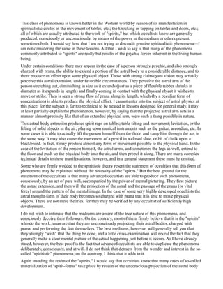 This class of phenomena is known better in the Western world by reason of its manifestation in
spiritualistic circles in the movement of tables, etc.; the knocking or tapping on tables and doors, etc.;
all of which are usually attributed to the work of "spirits," but which occultists know are generally
produced, consciously or unconsciously, by means of the power in the medium or others present,
sometimes both. I would say here that I am not trying to discredit genuine spiritualistic phenomena—I
am not considering the same in these lessons. All that I wish to say is that many of the phenomena
commonly attributed to "spirits" are really but results of the psychic forces inherent in the living human
being.
Under certain conditions there may appear in the case of a person strongly psychic, and also strongly
charged with prana, the ability to extend a portion of the astral body to a considerable distance, and to
there produce an effect upon some physical object. Those with strong clairvoyant vision may actually
perceive this astral extension, under favorable circumstances. They perceive the astral arm of the
person stretching out, diminishing in size as it extends (just as a piece of flexible rubber shrinks in
diameter as it expands in length) and finally coming in contact with the physical object it wishes to
move or strike. Then is seen a strong flow of prana along its length, which (by a peculiar form of
concentration) is able to produce the physical effect. I cannot enter into the subject of astral physics at
this place, for the subject is far too technical to be treated in lessons designed for general study. I may
at least partially explain the phenomenon, however, by saying that the projected astral arm acts in a
manner almost precisely like that of an extended physical arm, were such a thing possible in nature.
This astral-body extension produces spirit raps on tables; table-tilting and movement; levitation, or the
lifting of solid objects in the air; playing upon musical instruments such as the guitar, accordian, etc. In
some cases it is able to actually lift the person himself from the floor, and carry him through the air, in
the same way. It may also cause the movement of a pencil in a closed slate, or bit of chalk upon a
blackboard. In fact, it may produce almost any form of movement possible to the physical hand. In the
case of the levitation of the person himself, the astral arms, and sometimes the legs as well, extend to
the floor and push up the physical body into the air, and then propel it along. There are many complex
technical details to these manifestations, however, and in a general statement these must be omitted.
Some who are firmly wedded to the spiritistic theory resent the statement of occultists that this form of
phenomena may be explained without the necessity of the "spirits." But the best ground for the
statement of the occultists is that many advanced occultists are able to produce such phenomena,
consciously, by an act of pure will, accompanied by the power of mental picturing. They first picture
the astral extension, and then will the projection of the astral and the passage of the prana (or vital
force) around the pattern of the mental image. In the case of some very highly developed occultists the
astral thought-form of their body becomes so charged with prana that it is able to move physical
objects. There are not mere theories, for they may be verified by any occultist of sufficiently high
development.
I do not wish to intimate that the mediums are aware of the true nature of this phenomena, and
consciously deceive their followers. On the contrary, most of them firmly believe that it is the "spirits"
who do the work; unaware that they are unconsciously projecting their astral bodies, charged with
prana, and performing the feat themselves. The best mediums, however, will generally tell you that
they strongly "wish" that the thing be done, and a little cross-examination will reveal the fact that they
generally make a clear mental picture of the actual happening just before it occurs. As I have already
stated, however, the best proof is the fact that advanced occultists are able to duplicate the phenomena
deliberately, consciously, and at will. I do not think that detracts from the wonder and interest in the so-
called "spiritistic" phenomena; on the contrary, I think that it adds to it.
Again invading the realm of the "spirits," I would say that occultists know that many cases of so-called
materialization of "spirit-forms" take place by reason of the unconscious projection of the astral body
 