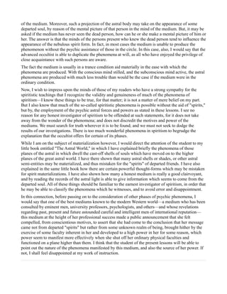 of the medium. Moreover, such a projection of the astral body may take on the appearance of some
departed soul, by reason of the mental picture of that person in the mind of the medium. But, it may be
asked if the medium has never seen the dead person, how can he or she make a mental picture of him or
her. The answer is that the minds of the persons present who knew the dead person tend to influence the
appearance of the nebulous spirit form. In fact, in most cases the medium is unable to produce the
phenomenon without the psychic assistance of those in the circle. In this case, also, I would say that the
advanced occultist is able to duplicate the phenomena at will, as all who have enjoyed the privilege of
close acquaintance with such persons are aware.
The fact the medium is usually in a trance condition aid materially in the ease with which the
phenomena are produced. With the conscious mind stilled, and the subconscious mind active, the astral
phenomena are produced with much less trouble than would be the case if the medium were in the
ordinary condition.
Now, I wish to impress upon the minds of those of my readers who have a strong sympathy for the
spiritistic teachings that I recognize the validity and genuineness of much of the phenomena of
spiritism—I know these things to be true, for that matter; it is not a matter of mere belief on my part.
But I also know that much of the so-called spiritistic phenomena is possible without the aid of "spirits,"
but by, the employment of the psychic astral forces and powers as stated in these lessons. I see no
reason for any honest investigator of spiritism to be offended at such statements, for it does not take
away from the wonder of the phenomena; and does not discredit the motives and power of the
mediums. We must search for truth wherever it is to be found; and we must not seek to dodge the
results of our investigations. There is too much wonderful phenomena in spiritism to begrudge the
explanation that the occultist offers for certain of its phases.
While I am on the subject of materialization however, I would direct the attention of the student to my
little book entitled "The Astral World," in which I have explained briefly the phenomena of those
planes of the astral in which dwell the cast-off shells of souls which have moved on to the higher
planes of the great astral world. I have there shown that many astral shells or shades, or other astral
semi-entities may be materialized, and thus mistaken for the "spirits" of departed friends. I have also
explained in the same little book how there are certain powerful thought-forms which may be mistaken
for spirit materializations. I have also shown how many a honest medium is really a good clairvoyant,
and by reading the records of the astral light is able to give information which seems to come from the
departed soul. All of these things should be familiar to the earnest investigator of spiritism, in order that
he may be able to classify the phenomena which he witnesses, and to avoid error and disappointment.
In this connection, before passing on to the consideration of other phases of psychic phenomena, I
would say that one of the best mediums known to the modern Western world—a medium who has been
consulted by eminent men, university professors, psychologists, and others—and whose revelations
regarding past, present and future astounded careful and intelligent men of international reputation—
this medium at the height of her professional success made a public announcement that she felt
compelled, from conscientious motives, to assert that she had come to the conclusion that her message
came not from departed "spirits" but rather from some unknown realm of being, brought hither by the
exercise of some faculty inherent in her and developed to a high power in her for some reason, which
power seem to manifest more effectively when she shut off her ordinary physical faculties and
functioned on a plane higher than them. I think that the student of the present lessons will be able to
point out the nature of the phenomena manifested by this medium, and also the source of her power. If
not, I shall feel disappointed at my work of instruction.
 