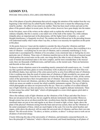 LESSON XVI.
PSYCHIC INFLUENCE; ITS LAWS AND PRINCIPLES


One of the phases of psychic phenomena that actively engage the attention of the student from the very
beginning is that which may be called Psychic Influence. By this term is meant the influencing of one
mind by another—the effect of one mind over another. There has been much written and said on this
phase of the general subject in recent years, but few writers, however, have gone deeply into the matter.
In the first place, most of the writers on the subject seek to explain the whole thing by means of
ordinary telepathy. But this is merely a one-sided view of the truth of the matter. For, while ordinary
telepathy plays an important part in the phenomena, still the higher form of telepathy, i.e., astral
thought-transference, is frequently involved. The student who has followed me in the preceding lessons
will understand readily what I mean when I say this, so there is no necessity for repetition on this point
at this place.
At this point, however, I must ask the student to consider the idea of psychic vibrations and their
inductive power. It is a great principle of occultism, as well as of modern science, that everything is in a
state of vibration—everything has its own rate of vibration, and is constantly manifesting it. Every
mental state is accompanied by vibration of its own plane: every emotional state or feeling has its own
particular rate of vibration. These rates of vibrations manifest just as do the vibrations of musical sound
which produce the several notes on the scale, one rising above the other in rate of vibration. But the
scale of mental and emotional states is far more complex, and far more extended than is the musical
scale; there are thousands of different notes, and half-notes, on the mental scale. There are harmonies
and discords on that scale, also.
To those to whom vibrations seem to be something merely connected with sound-waves, etc., I would
say that a general and hasty glance at some elementary work on physical science will show that even
the different shades, hues and tints of the colors perceived by us arise from different rates of vibrations.
Color is nothing more than the result of certain rates of vibrations of light recorded by our senses and
interpreted by our minds. From the low vibrations of red to the high vibrations of violet, all the various
colors of the spectrum have their own particular rate of vibration. And, more than this, science knows
that below the lowest red vibrations, and above the highest violet vibrations, there are other vibrations
which our senses are unable to record, but which scientific instruments register. The rays of light by
which photographs are taken are not perceived by the eye. There are a number of so-called chemical
rays of light which the eye does not perceive, but which may be caught by delicate instruments. There
is what science has called "dark light," which will photograph in a room which appears pitch dark to
the human sight.
Above the ordinary scale of light vibrations are the vibrations of the X-Rays and other fine forces—
these are not perceived by the eye, but are caught by delicate instruments and recorded. Moreover,
though science has not as yet discovered the fact, occultists know that the vibrations of mental and
emotional states are just as true and regular as are those of sound or light, or heat. Again, above the
plane of the physical vibrations arising from the brain and nervous system, there are the vibrations of
the astral counterparts of these, which are much higher in the scale. For even the astral faculties and
organs, while above the physical, still are under the universal rule of vibration, and have their own rate
thereof. The old occult axiom: "As above, so below; as below, so above" is always seen to work out on
all planes of universal energy.
Closely following this idea of the universality of vibrations, and intimately connected therewith, we
have the principle of "induction," which is likewise universal, and found manifesting on all planes of
 