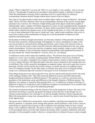 energy. "What is induction?" you may ask. Well, it is very simple, or very complex—just as you may
look at it. The principle of induction (on any plane) is that inherent quality or attribute of energy by
which the manifestation of energy tends to reproduce itself in a second object, by setting up
corresponding vibrations therein, though without direct contact of the two objects.
Thus, heat in one object tends to induce heat in another object within its range of induction—the heated
object "throws off" heat vibrations which set up corresponding vibrations in the near-by second object
and make it hot. Likewise, the vibrations of light striking upon other objects render them capable of
radiating light. Again, a magnet will induce magnetism in a piece of steel suspended nearby, though the
two objects do not actually touch, each other. An object which is electrified will by induction electrify
another object situated some distance away. A note sounded on the piano, or violin, will cause a glass
or vase in some distant part of the room to vibrate and "sing," under certain conditions. And, so on, in
every form or phase of the manifestation of energy do we see the principle of induction in full
operation and manifestation.
On the plane of ordinary thought and emotion, we find many instances of this principle of induction.
We know that one person vibrating strongly with happiness or sorrow, cheerfulness or anger, as the
case may be fends to communicate his feeling and emotions, state to those with whom he comes in
contact. All of you have seen a whole room full of persons affected and influenced in this way, under
certain circumstances. You have also seen how a magnetic orator, preacher, singer or actor is able to
induce in his audience a state of emotional vibration corresponding to that manifested by himself. In
the same manner the "mental atmospheres" of towns, cities, etc., are induced.
A well-known writer on this subject has truthfully told us: "We all know how great waves of feeling
spread over a town, city or country, sweeping people off their balance. Great waves of political
enthusiasm, or war-spirit, or prejudice for or against certain persons, sweep over places and cause men
to act in a manner that they will afterward regret when they come to themselves and consider their acts
in cold blood. They will be swayed by demagogues or magnetic leaders who wish to gain their votes or
patronage; and they will be led into acts of mob violence, or similar atrocities, by yielding to these
waves of contagious thought. On the other hand, we all know how great waves of religious feeling
sweep over a community upon the occasion of some great 'revival' excitement or fervor."
These things being perceived, and recognized as true, the next question that presents itself to the mind
of the intelligent student is this: "But what causes the difference in power and effect between the
thought and feeling-vibrations of different persons?" This question is a valid one, and arises from a
perception of the underlying variety and difference in the thought vibrations of different persons. The
difference, my students, is caused by three principal facts, viz., (1) difference in degree of feeling; (2)
difference in degree of visualization; and (3) difference in degree of concentration. Let us examine each
of these successively, so as to get at the underlying principle.
The element of emotional feeling is like the element of fire in the production of steam. The more vivid
and intense the feeling or emotion, the greater the degree of heat and force to the thought wave or
vibratory stream projected. You will begin to see why the thought vibrations of those animated and
filled with strong desire, strong wish, strong ambition, etc., must be more forceful than those of persons
of the opposite type.
The person who is filled with a strong desire, wish or ambition, which has been fanned into a fierce
blaze by attention, is a dynamic power among other persons, and his influence is felt. In fact, it may be
asserted that as a general rule no person is able to influence men and things unless he have a strong
desire, wish or ambition within him. The power of desire is a wonderful one, as all occultists know, and
it will accomplish much even if the other elements be lacking; while, in proper combination with other
principles it will accomplish wonders. Likewise, a strong interest in a thing will cause a certain strength
 