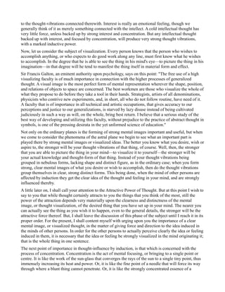 to the thought-vibrations connected therewith. Interest is really an emotional feeling, though we
generally think of it as merely something connected with the intellect. A cold intellectual thought has
very little force, unless backed up by strong interest and concentration. But any intellectual thought
backed up with interest, and focused by concentration, will produce very strong thought vibrations,
with a marked inductive power.
Now, let us consider the subject of visualization. Every person knows that the person who wishes to
accomplish anything, or who expects to do good work along any line, must first know what he wishes
to accomplish. In the degree that he is able to see the thing in his mind's eye—to picture the thing in his
imagination—in that degree will he tend to manifest the thing itself in material form and effect.
Sir Francis Galton, an eminent authority upon psychology, says on this point: "The free use of a high
visualizing faculty is of much importance in connection with the higher processes of generalized
thought. A visual image is the most perfect form of mental representation wherever the shape, position,
and relations of objects to space are concerned. The best workmen are those who visualize the whole of
what they propose to do before they take a tool in their hands. Strategists, artists of all denominations,
physicists who contrive new experiments, and, in short, all who do not follow routine, have need of it.
A faculty that is of importance in all technical and artistic occupations, that gives accuracy to our
perceptions and justice to our generalizations, is starved by lazy disuse instead of being cultivated
judiciously in such a way as will, on the whole, bring best return. I believe that a serious study of the
best way of developing and utilizing this faculty, without prejudice to the practice of abstract thought in
symbols, is one of the pressing desirata in the yet unformed science of education."
Not only on the ordinary planes is the forming of strong mental images important and useful, but when
we come to consider the phenomena of the astral plane we begin to see what an important part is
played there by strong mental images or visualized ideas. The better you know what you desire, wish or
aspire to, the stronger will be your thought vibrations of that thing, of course. Well, then, the stronger
that you are able to picture the thing in your mind—to visualize it to yourself—the stronger will be
your actual knowledge and thought-form of that thing. Instead of your thought vibrations being
grouped in nebulous forms, lacking shape and distinct figure, as in the ordinary case; when you form
strong, clear mental images of what you desire or wish to accomplish, then do the thought vibrations
group themselves in clear, strong distinct forms. This being done, when the mind of other persons are
affected by induction they get the clear idea of the thought and feeling in your mind, and are strongly
influenced thereby.
A little later on, I shall call your attention to the Attractive Power of Thought. But at this point I wish to
say to you that while thought certainly attracts to you the things that you think of the most, still the
power of the attraction depends very materially upon the clearness and distinctness of the mental
image, or thought visualization, of the desired thing that you have set up in your mind. The nearer you
can actually see the thing as you wish it to happen, even to the general details, the stronger will be the
attractive force thereof. But, I shall leave the discussion of this phase of the subject until I reach it in its
proper order. For the present, I shall content myself with urging upon you the importance of a clear
mental image, or visualized thought, in the matter of giving force and direction to the idea induced in
the minds of other persons. In order for the other persons to actually perceive clearly the idea or feeling
induced in them, it is necessary that the idea or feeling be strongly visualized in the mind originating it;
that is the whole thing in one sentence.
The next point of importance in thought-influence by induction, is that which is concerned with the
process of concentration. Concentration is the act of mental focusing, or bringing to a single point or
centre. It is like the work of the sun-glass that converges the rays of the sun to a single tiny point, thus
immensely increasing its heat and power. Or, it is like the fine point of a needle that will force its way
through where a blunt thing cannot penetrate. Or, it is like the strongly concentrated essence of a
 