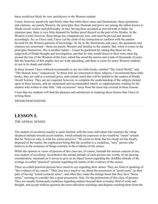 these would not likely be very satisfactory to the Western student.
I must, however, positively and firmly state that while these cases and illustrations, these quotations
and citations, are purely Western, the principles they illustrate and prove are among the oldest known to
Hindu occult science and philosophy. In fact, having been accepted as proved truth in India, for
centuries past, there is very little demand for further proof thereof on the part of the Hindus. In the
Western world, however, these things are comparatively new, and must be proved and attested
accordingly. So, as I have said, I have cut the cloth of my instruction to conform with the pattern
favored for the Western garment of knowledge. So far as the illustrations and cases, the quotations and
citations are concerned—these are purely Western and familiar to the student. But, when it comes to the
principles themselves, this is another matter—I must be pardoned for stating that these are the
outgrowth of Hindu thought and investigation, and that he who would discover their roots must dig
around the tree of the Wisdom of the East, which has stood the storms and winds of thousands of years.
But the branches of this mighty tree are wide-spreading, and there is room for many Western students
to rest in its shade and shelter.
In these lessons I have referred occasionally to my two little books, entitled "The Astral World," and
"The Human Aura," respectively. To those who are interested in these subjects, I recommend these little
books; they are sold at a nominal price, and contain much that will be helpful to the student of Hindu
Occult Science. They are not required, however, to complete the understanding of the subjects treated
upon in these lessons, and are mentioned and recommended merely as supplementary reading for the
student who wishes to take little "side excursions" away from the main trip covered in these lessons.
I trust that my students will find the pleasure and satisfaction in studying these lessons that I have in
writing them.
SWAMI PANCHADASI.



LESSON I.
THE ASTRAL SENSES.


The student of occultism usually is quite familiar with the crass individual who assumes the cheap
skeptical attitude toward occult matters, which attitude he expresses in his would-be "smart" remark
that he "believes only in what his senses perceive." He seems to think that his cheap wit has finally
disposed of the matter, the implication being that the occultist is a credulous, "easy" person who
believes in the existence of things contrary to the evidence of the senses.
While the opinion or views of persons of this class are, of course, beneath the serious concern of any
true student of occultism, nevertheless the mental attitude of such persons are worthy of our passing
consideration, inasmuch as it serves to give us an object lesson regarding the childlike attitude of the
average so-called "practical" persons regarding the matter of the evidence of the senses.
These so-called practical persons have much to say regarding their senses. They are fond of speaking of
"the evidence of my senses." They also have much to say about the possession of "good sense" on their
part; of having "sound common sense"; and often they make the strange boast that they have "horse
sense," seeming to consider this a great possession. Alas, for the pretensions of this class of persons.
They are usually found quite credulous regarding matters beyond their everyday field of work and
thought, and accept without question the most ridiculous teachings and dogmas reaching them from the
 