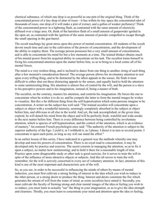 chemical substance, of which one drop is as powerful as one pint of the original thing. Think of the
concentrated power of a tiny drop of attar of roses—it has within its tiny space the concentrated odor of
thousands of roses; one drop of it will make a pint of extract, and a gallon of weaker perfumery! Think
of the concentrated power in a lightning flash, as contrasted with the same amount of electricity
diffused over a large area. Or, think of the harmless flash of a small amount of gunpowder ignited in
the open air, as contrasted with the ignition of the same amount of powder compelled to escape through
the small opening in the gun-barrel.
The occult teachings lay great stress upon this power of mental concentration. All students of the occult
devote much time and care to the cultivation of the powers of concentration, and the development of
the ability to employ them. The average person possesses but a very small amount of concentration,
and is able to concentrate his mind for but a few moments at a time. The trained thinker obtains much
of his mental power from his acquired ability to concentrate on his task. The occultist trains himself in
fixing his concentrated attention upon the matter before him, so as to bring to a focal centre all of his
mental forces.
The mind is a very restless thing, and is inclined to dance from one thing to another, tiring of each thing
after a few moment's consideration thereof. The average person allows his involuntary attention to rest
upon every trifling thing, and to be distracted by the idlest appeals to the senses. He finds it most
difficult to either shut out these distracting appeals to the senses, and equally hard to hold the attention
to some uninteresting thing. His attention is almost free of control by the will, and the person is a slave
to his perceptive powers and to his imagination, instead of, being a master of both.
The occultist, on the contrary, masters his attention, and controls his imagination. He forces the one to
concentrate when he wishes it to do so; and he compels the latter to form the mental images he wishes
to visualize. But this a far different thing from the self-hypnotization which some persons imagine to be
concentration. A writer on the subject has well said: "The trained occultist will concentrate upon a
subject or object with a wonderful intensity, seemingly completely absorbed in the subject or object
before him, and oblivious to all else in the world. And yet, the task accomplished, or the given time
expired, he will detach his mind from the object and will be perfectly fresh, watchful and wide-awake
to the next matter before him. There is every difference between being controlled by involuntary
attention, which is species of self-hypnotization, and the control of the attention, which is an evidence
of mastery." An eminent French psychologist once said: "The authority of the attention is subject to the
superior authority of the Ego. I yield it, or I withhold it, as I please. I direct it in turn to several points. I
concentrate it upon each point, as long as my will can stand the effort."
In an earlier lesson of this series, I have indicated in a general way the methods whereby one may
develop and train his powers of concentration. There is no royal road to concentration; it may be
developed only by practice and exercise. The secret consists in managing the attention, so as to fix it
upon a subject, no matter how uninteresting; and to hold it there for a reasonable length of time.
Practice upon some disagreeable study or other task is good exercise, for it serves to train the will in
spite of the influence of more attractive objects or subjects. And this all serves to train the will,
remember; for the will is actively concerned in every act of voluntary attention. In fact, attention of this
kind is one of the most important and characteristic acts of the will.
So, as you see, in order to be successful in influencing the minds of others by means of mental
induction, you must first cultivate a strong feeling of interest in the idea which you wish to induce in
the other person, or a strong desire to produce the thing. Interest and desire constitute the fire which
generates the stream of will from the water of mind, as some occultists have stated it. Secondly, you
must cultivate the faculty of forming strong and clear mental images of the idea or feeling you wish to
so induce; you must learn to actually "see" the thing in your imagination, so as to give the idea strength
and clearness. Thirdly, you must learn to concentrate your mind and attention upon the idea or feeling,
 