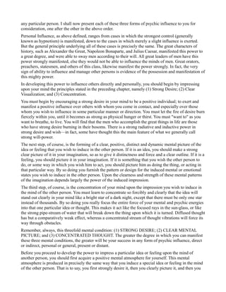 any particular person. I shall now present each of these three forms of psychic influence to you for
consideration, one after the other in the above order.
Personal Influence, as above defined, ranges from cases in which the strongest control (generally
known as hypnotism) is manifested, down to the cases in which merely a slight influence is exerted.
But the general principle underlying all of these cases is precisely the same. The great characters of
history, such as Alexander the Great, Napoleon Bonaparte, and Julius Caesar, manifested this power to
a great degree, and were able to sway men according to their will. All great leaders of men have this
power strongly manifested, else they would not be able to influence the minds of men. Great orators,
preachers, statesmen, and others of this class, likewise manifest the power strongly. In fact, the very
sign of ability to influence and manage other persons is evidence of the possession and manifestation of
this mighty power.
In developing this power to influence others directly and personally, you should begin by impressing
upon your mind the principles stated in the preceding chapter, namely (1) Strong Desire; (2) Clear
Visualization; and (3) Concentration.
You must begin by encouraging a strong desire in your mind to be a positive individual; to exert and
manifest a positive influence over others with whom you come in contact, and especially over those
whom you wish to influence in some particular manner or direction. You must let the fire of desire burn
fiercely within you, until it becomes as strong as physical hunger or thirst. You must "want to" as you
want to breathe, to live. You will find that the men who accomplish the great things in life are those
who have strong desire burning in their bosoms. There is a strong radiative and inductive power in
strong desire and wish—in fact, some have thought this the main feature of what we generally call
strong will-power.
The next step, of course, is the forming of a clear, positive, distinct and dynamic mental picture of the
idea or feeling that you wish to induce in the other person. If it is an idea, you should make a strong
clear picture of it in your imagination, so as to give it distinctness and force and a clear outline. If it is a
feeling, you should picture it in your imagination. If it is something that you wish the other person to
do, or some way in which you wish him to act, you should picture him as doing the thing, or acting in
that particular way. By so doing you furnish the pattern or design for the induced mental or emotional
states you wish to induce in the other person. Upon the clearness and strength of these mental patterns
of the imagination depends largely the power of the induced impression.
The third step, of course, is the concentration of your mind upon the impression you wish to induce in
the mind of the other person. You must learn to concentrate so forcibly and clearly that the idea will
stand out clearly in your mind like a bright star of a dark night, except that there must be only one star
instead of thousands. By so doing you really focus the entire force of your mental and psychic energies
into that one particular idea or thought. This makes it act like the focused rays in the sun-glass, or like
the strong pipe-stream of water that will break down the thing upon which it is turned. Diffused thought
has but a comparatively weak effect, whereas a concentrated stream of thought vibrations will force its
way through obstacles.
Remember, always, this threefold mental condition: (1) STRONG DESIRE; (2) CLEAR MENTAL
PICTURE; and (3) CONCENTRATED THOUGHT. The greater the degree in which you can manifest
these three mental conditions, the greater will be your success in any form of psychic influence, direct
or indirect, personal or general, present or distant.
Before you proceed to develop the power to impress a particular idea or feeling upon the mind of
another person, you should first acquire a positive mental atmosphere for yourself. This mental
atmosphere is produced in precisely the same way that you induce a special idea or feeling in the mind
of the other person. That is to say, you first strongly desire it, then you clearly picture it, and then you
 