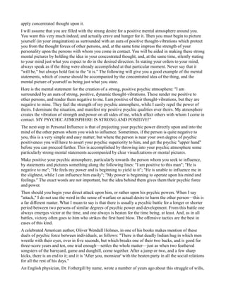 apply concentrated thought upon it.
I will assume that you are filled with the strong desire for a positive mental atmosphere around you.
You want this very much indeed, and actually crave and hunger for it. Then you must begin to picture
yourself (in your imagination) as surrounded with an aura of positive thought-vibrations which protect
you from the thought forces of other persons, and, at the same time impress the strength of your
personality upon the persons with whom you come in contact. You will be aided in making these strong
mental pictures by holding the idea in your concentrated thought, and, at the same time, silently stating
to your mind just what you expect to do in the desired direction. In stating your orders to your mind,
always speak as if the thing were already accomplished at that particular moment. Never say that it
"will be," but always hold fast to the "it is." The following will give you a good example of the mental
statements, which of course should be accompanied by the concentrated idea of the thing, and the
mental picture of yourself as being just what you state.
Here is the mental statement for the creation of a strong, positive psychic atmosphere: "I am
surrounded by an aura of strong, positive, dynamic thought-vibrations. These render me positive to
other persons, and render them negative to me. I am positive of their thought-vibrations, but they are
negative to mine. They feel the strength of my psychic atmosphere, while I easily repel the power of
theirs. I dominate the situation, and manifest my positive psychic qualities over theirs. My atmosphere
creates the vibration of strength and power on all sides of me, which affect others with whom I come in
contact. MY PSYCHIC ATMOSPHERE IS STRONG AND POSITIVE!"
The next step in Personal Influence is that of projecting your psychic power directly upon and into the
mind of the other person whom you wish to influence. Sometimes, if the person is quite negative to
you, this is a very simple and easy matter; but where the person is near your own degree of psychic
positiveness you will have to assert your psychic superiority to him, and get the psychic "upper hand"
before you can proceed further. This is accomplished by throwing into your psychic atmosphere some
particularly strong mental statements accompanied by clear visualizations or mental pictures.
Make positive your psychic atmosphere, particularly towards the person whom you seek to influence,
by statements and pictures something along the following lines: "I am positive to this man"; "He is
negative to me"; "He feels my power and is beginning to yield to it"; "He is unable to influence me in
the slightest, while I can influence him easily"; "My power is beginning to operate upon his mind and
feelings." The exact words are not important, but the idea behind them gives them their psychic force
and power.
Then should you begin your direct attack upon him, or rather upon his psychic powers. When I say
"attack," I do not use the word in the sense of warfare or actual desire to harm the other person—this is
a far different matter. What I mean to say is that there is usually a psychic battle for a longer or shorter
period between two persons of similar degrees of psychic power and development. From this battle one
always emerges victor at the time, and one always is beaten for the time being, at least. And, as in all
battles, victory often goes to him who strikes the first hard blow. The offensive tactics are the best in
cases of this kind.
A celebrated American author, Oliver Wendall Holmes, in one of his books makes mention of these
duels of psychic force between individuals, as follows: "There is that deadly Indian hug in which men
wrestle with their eyes, over in five seconds, but which breaks one of their two backs, and is good for
three-score years and ten, one trial enough—settles the whole matter—just as when two feathered
songsters of the barnyard, game and dunghill, come together. After a jump or two, and a few sharp
kicks, there is an end to it; and it is 'After you, monsieur' with the beaten party in all the social relations
for all the rest of his days."
An English physician, Dr. Fothergill by name, wrote a number of years ago about this struggle of wills,
 