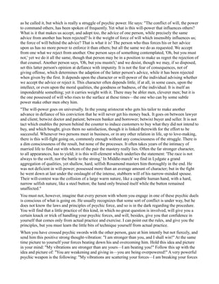 as he called it, but which is really a struggle of psychic power. He says: "The conflict of will, the power
to command others, has been spoken of frequently. Yet what is this will-power that influences others?
What is it that makes us accept, and adopt too, the advice of one person, while precisely the same
advice from another has been rejected? Is it the weight of force of will which insensibly influences us;
the force of will behind the advice? That is what it is! The person who thus forces his or her advice
upon us has no more power to enforce it than others; but all the same we do as requested. We accept
from one what we reject from another. One person says of something contemplated, 'Oh, but you must
not,' yet we do it all the same, though that person may be in a position to make us regret the rejection of
that counsel. Another person says, 'Oh, but you mustn't,' and we desist, though we may, if so disposed,
set this latter person's opinion at defiance with impunity. It is not the fear of consequences, not of
giving offense, which determines the adaption of the latter person's advice, while it has been rejected
when given by the first. It depends upon the character or will-power of the individual advising whether
we accept the advice or reject it. This character often depends little, if at all, in some cases, upon the
intellect, or even upon the moral qualities, the goodness or badness, of the individual. It is itself an
imponderable something; yet it carries weight with it. There may be abler men, cleverer men; but it is
the one possessed of will who rises to the surface at these times—the one who can by some subtle
power make other men obey him.
"The will-power goes on universally. In the young aristocrat who gets his tailor to make another
advance in defiance of his conviction that he will never get his money back. It goes on between lawyer
and client; betwixt doctor and patient; between banker and borrower; betwixt buyer and seller. It is not
tact which enables the person behind the counter to induce customers to buy what they did not intend to
buy, and which bought, gives them no satisfaction, though it is linked therewith for the effort to be
successful. Whenever two persons meet in business, or in any other relation in life, up to love-making,
there is this will-fight going on, commonly enough without any consciousness of the struggle. There is
a dim consciousness of the result, but none of the processes. It often takes years of the intimacy of
married life to find out with whom of the pair the mastery really lies. Often the far stronger character,
to all appearances, has to yield; it is this will-element which underlies the statement: 'The race is not
always to the swift, nor the battle to the strong.' In Middle-march' we find in Lydgate a grand
aggregation of qualities, yet shallow, hard, selfish Rosamond masters him thoroughly in the end. He
was not deficient in will-power; possessed more than an average amount of character; but in the fight
he went down at last under the onslaught of the intense, stubborn will of his narrow-minded spouse.
Their will-contest was the collision of a large warm nature, like a capable human hand, with a hard,
narrow selfish nature, like a steel button; the hand only bruised itself while the button remained
unaffected."
You must not, however, imagine that every person with whom you engage in one of these psychic duels
is conscious of what is going on. He usually recognizes that some sort of conflict is under way, but he
does not know the laws and principles of psychic force, and so is in the dark regarding the procedure.
You will find that a little practice of this kind, in which no great question is involved, will give you a
certain knack or trick of handling your psychic forces, and will, besides, give you that confidence in
yourself that comes only from actual practice and exercise. I can point out the rules, and give you the
principles, but you must learn the little bits of technique yourself from actual practice.
When you have crossed psychic swords with the other person, gaze at him intently but not fiercely, and
send him this positive strong thought-vibration: "I am stronger than you, and I shall win!" At the same
time picture to yourself your forces beating down his and overcoming him. Hold this idea and picture
in your mind: "My vibrations are stronger than are yours—I am beating you!" Follow this up with the
idea and picture of: "You are weakening and giving in—you are being overpowered!" A very powerful
psychic weapon is the following: "My vibrations are scattering your forces—I am breaking your forces
 