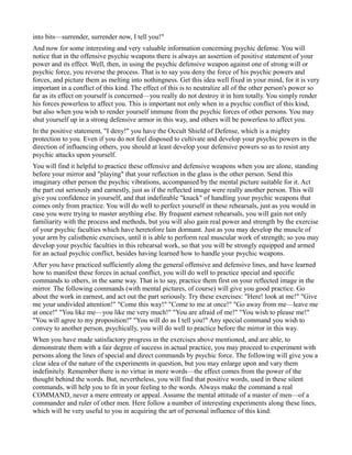 into bits—surrender, surrender now, I tell you!"
And now for some interesting and very valuable information concerning psychic defense. You will
notice that in the offensive psychic weapons there is always an assertion of positive statement of your
power and its effect. Well, then, in using the psychic defensive weapon against one of strong will or
psychic force, you reverse the process. That is to say you deny the force of his psychic powers and
forces, and picture them as melting into nothingness. Get this idea well fixed in your mind, for it is very
important in a conflict of this kind. The effect of this is to neutralize all of the other person's power so
far as its effect on yourself is concerned—you really do not destroy it in him totally. You simply render
his forces powerless to affect you. This is important not only when in a psychic conflict of this kind,
but also when you wish to render yourself immune from the psychic forces of other persons. You may
shut yourself up in a strong defensive armor in this way, and others will be powerless to affect you.
In the positive statement, "I deny!" you have the Occult Shield of Defense, which is a mighty
protection to you. Even if you do not feel disposed to cultivate and develop your psychic powers in the
direction of influencing others, you should at least develop your defensive powers so as to resist any
psychic attacks upon yourself.
You will find it helpful to practice these offensive and defensive weapons when you are alone, standing
before your mirror and "playing" that your reflection in the glass is the other person. Send this
imaginary other person the psychic vibrations, accompanied by the mental picture suitable for it. Act
the part out seriously and earnestly, just as if the reflected image were really another person. This will
give you confidence in yourself, and that indefinable "knack" of handling your psychic weapons that
comes only from practice. You will do well to perfect yourself in these rehearsals, just as you would in
case you were trying to master anything else. By frequent earnest rehearsals, you will gain not only
familiarity with the process and methods, but you will also gain real power and strength by the exercise
of your psychic faculties which have heretofore lain dormant. Just as you may develop the muscle of
your arm by calisthenic exercises, until it is able to perform real muscular work of strength; so you may
develop your psychic faculties in this rehearsal work, so that you will be strongly equipped and armed
for an actual psychic conflict, besides having learned how to handle your psychic weapons.
After you have practiced sufficiently along the general offensive and defensive lines, and have learned
how to manifest these forces in actual conflict, you will do well to practice special and specific
commands to others, in the same way. That is to say, practice them first on your reflected image in the
mirror. The following commands (with mental pictures, of course) will give you good practice. Go
about the work in earnest, and act out the part seriously. Try these exercises: "Here! look at me!" "Give
me your undivided attention!" "Come this way!" "Come to me at once!" "Go away from me—leave me
at once!" "You like me—you like me very much!" "You are afraid of me!" "You wish to please me!"
"You will agree to my proposition!" "You will do as I tell you!" Any special command you wish to
convey to another person, psychically, you will do well to practice before the mirror in this way.
When you have made satisfactory progress in the exercises above mentioned, and are able, to
demonstrate them with a fair degree of success in actual practice, you may proceed to experiment with
persons along the lines of special and direct commands by psychic force. The following will give you a
clear idea of the nature of the experiments in question, but you may enlarge upon and vary them
indefinitely. Remember there is no virtue in mere words—the effect comes from the power of the
thought behind the words. But, nevertheless, you will find that positive words, used in these silent
commands, will help you to fit in your feeling to the words. Always make the command a real
COMMAND, never a mere entreaty or appeal. Assume the mental attitude of a master of men—of a
commander and ruler of other men. Here follow a number of interesting experiments along these lines,
which will be very useful to you in acquiring the art of personal influence of this kind:
 