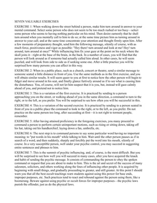 SEVEN VALUABLE EXERCISES
EXERCISE 1: When walking down the street behind a person, make him turn around in answer to your
mental command. Select some person who does not seem to be too much rushed or too busy—select
some person who seems to having nothing particular on his mind. Then desire earnestly that he shall
turn around when you mentally call to him to do so; at the same time picture him as turning around in
answer to your call; and at the same time concentrate your attention and thought firmly upon him. After
a few moments of preparatory thought, send him the following message, silently of course, with as
much force, positiveness and vigor as possible: "Hey there! turn around and look at me! Hey! turn
around, turn around at once!" While influencing him fix your gaze at the point on his neck where the
skull joins it—right at the base of the brain, in the back. In a number of cases, you will find that the
person will look around as if someone had actually called him aloud. In other cases, he will seem
puzzled, and will look from side to side as if seeking some one. After a little practice you will be
surprised how many persons you can affect in this way.
EXERCISE 2: When in a public place, such as a church, concert or theatre, send a similar message to
someone seated a little distance in front of you. Use the same methods as in the first exercise, and you
will obtain similar results. It will seem queer to you at first to notice how the other person will begin to
fidget and move around in his seat, and finally glance furtively around as if to see what is causing him
the disturbance. You, of course, will not let him suspect that it is you, but, instead will gaze calmly
ahead of you, and pretend not to notice him.
EXERCISE 3: This is a variation of the first exercise. It is practiced by sending to a person
approaching you on the street, or walking ahead of you in the same direction, a command to turn to the
right, or to the left, as you prefer. You will be surprised to see how often you will be successful in this.
EXERCISE 4: This is a variation of the second exercise. It is practiced by sending to a person seated in
front of you in a public place the command to look to the right, or to the left, as you prefer. Do not
practice on the same person too long, after succeeding at first—it is not right to torment people,
remember.
EXERCISE 5: After having attained proficiency in the foregoing exercises, you many proceed to
command a person to perform certain unimportant motions, such as rising or sitting down, taking off
his hat, taking out his handkerchief, laying down a fan, umbrella, etc.
EXERCISE 6: The next step is to command persons to say some particular word having no important
meaning; to "put words in his mouth" while talking to him. Wait until the other person pauses as if in
search of a word, and then suddenly, sharply and forcibly put the word into his mouth, silently of
course. In a very susceptible person, well under your psychic control, you may succeed in suggesting
entire sentences and phrases to him.
EXERCISE 7: This is the summit of psychic influencing, and, of course, is the most difficult. But you
will be surprised to see how well you will succeed in many cases, after you have acquired the knack
and habit of sending the psychic message. It consists of commanding the person to obey the spoken
command or request that you are about to make to him. This is the art and secret of the success of many
salesmen, solicitors, and others working along the lines of influencing other people. It is acquired by
beginning with small things, and gradually proceeding to greater, and still greater. At this point I should
warn you that all the best occult teachings warn students against using this power for base ends,
improper purposes, etc. Such practices tend to react and rebound against the person using them, like a
boomerang. Beware against using psychic or occult forces for improper purposes—the psychic laws
punish the offender, just as do the physical laws.
 