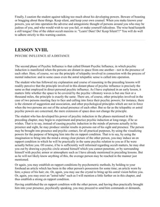 Finally, I caution the student against talking too much about his developing powers. Beware of boasting
or bragging about these things. Keep silent, and keep your own counsel. When you make known your
powers, you set into operation the adverse and antagonistic thought of persons around you who may be
jealous of you, and who would wish to see you fail, or make yourself ridiculous. The wise head keepeth
a still tongue! One of the oldest occult maxims is: "Learn! Dare! Do! Keep Silent!!!" You will do well
to adhere strictly to this warning caution.



LESSON XVIII.
PSYCHIC INFLUENCE AT A DISTANCE


The second phase of Psychic Influence is that called Distant Psychic Influence, in which psychic
induction is manifested when the persons are distant in space from one another—not in the presence of
each other. Here, of course, we see the principle of telepathy involved in connection with the process of
mental induction: and in some cases even the astral telepathic sense is called into operation.
The student who has followed my explanation and course of reasoning in the preceding lessons will
readily perceive that the principle involved in this distant phase of psychic influence is precisely the
same as that employed in direct personal psychic influence. As I have explained in an early lesson, it
matters little whether the space to be covered by the psychic vibratory waves is but one foot or a
thousand miles, the principle is exactly the same. There are, of course, other principles involved in the
case of two persons meeting face to face and calling into force their psychic powers; for instance, there
is the element of suggestion and association, and other psychological principles which are not in force
when the two persons are out of the actual presence of each other. But so far as the telepathic or astral
psychic powers are concerned, the mere extension of space does not change the principle.
The student who has developed his power of psychic induction in the phases mentioned in the
preceding chapter, may begin to experiment and practice psychic induction at long-range, if he so
wishes. That is to say, instead of causing psychic induction in the minds of persons actually in his
presence and sight, he may produce similar results in persons out of his sight and presence. The person
may be brought into presence and psychic contact, for all practical purposes, by using the visualizing
powers for the purpose of bringing him into the en rapport condition. That is to say, by using the
imagination to bring into the mind a strong clear picture of the other person, you may induce an en
rapport condition in which he will be practically in the same psychic relation to you as if he were
actually before you. Of course, if he is sufficiently well informed regarding occult matters, he may shut
you out by drawing a psychic circle around himself which you cannot penetrate, or by surrounding
himself with psychic armor or atmosphere such as I have already mentioned in preceding lessons. But
as he will not likely know anything of this, the average person may be reached in the manner just
mentioned.
Or again, you may establish en rapport conditions by psychometric methods, by holding to your
forehead an article which has been in the other person's possession for some time; an article worn by
him; a piece of his hair; etc. Or, again, you may use the crystal to bring up his astral vision before you.
Or, again, you may erect an "astral tube" such as I will mention a little further on in this chapter, and
thus establish a strong en rapport condition.
Having established the en rapport condition with the other person, and having thus practically brought
him into your presence, psychically speaking, you may proceed to send him commands or demands,
 
