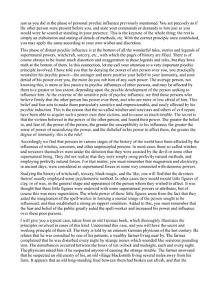 just as you did in the phase of personal psychic influence previously mentioned. You act precisely as if
the other person were present before you, and state your commands or demands to him just as you
would were he seated or standing in your presence. This is the keynote of the whole thing; the rest is
simply an elaboration and stating of details of methods, etc. With the correct principle once established,
you may apply the same according to your own wishes and discretion.
This phase of distant psychic influence is at the bottom of all the wonderful tales, stories and legends of
supernatural powers, witchcraft, sorcery, etc., with which the pages of history are filled. There is of
course always to be found much distortion and exaggeration in these legends and tales, but they have
truth at the bottom of them. In this connection, let me call your attention to a very important psychic
principle involved. I have told you that by denying the power of any person over you, you practically
neutralize his psychic power—the stronger and more positive your belief in your immunity, and your
denial of his power over you, the more do you rob him of any such power. The average person, not
knowing this, is more or less passive to psychic influences of other persons, and may be affected by
them to a greater or less extent, depending upon the psychic development of the person seeking to
influence him. At the extreme of the sensitive pole of psychic influence, we find those persons who
believe firmly that the other person has power over them, and who are more or less afraid of him. This
belief and fear acts to make them particularly sensitive and impressionable, and easily affected by his
psychic induction. This is the reason that the so-called witches and sorcerers and others of evil repute
have been able to acquire such a power over their victims, and to cause so much trouble. The secret is
that the victims believed in the power of the other person, and feared their power. The greater the belief
in, and fear of, the power of the person, the greater the susceptibility to his influence; the greater the
sense of power of neutralizing the power, and the disbelief in his power to affect them, the greater the
degree of immunity: this is the rule!
Accordingly we find that persons in various stages of the history of the world have been affected by the
influences of witches, sorcerers, and other unprincipled persons. In most cases these so-called witches
and sorcerers themselves were under the delusion that they were assisted by the devil or some other
supernatural being. They did not realize that they were simply using perfectly natural methods, and
employing perfectly natural forces. For that matter, you must remember that magnetism and electricity,
in ancient days, were considered as supernatural forces in some way connected with demonic powers.
Studying the history of witchcraft, sorcery, black-magic, and the like, you will find that the devotees
thereof usually employed some psychometric method. In other cases they would mould little figures of
clay, or of wax, in the general shape and appearance of the person whom they wished to affect. It was
thought that these little figures were endowed with some supernatural powers or attributes, but of
course this was mere superstition. The whole power of these little figures arose from the fact that they
aided the imagination of the spell-worker in forming a mental image of the person sought to be
influenced; and thus established a strong en rapport condition. Added to this, you must remember that
the fear and belief of the public greatly aided the spell-worker and increased his power and influence
over these poor persons.
I will give you a typical case, taken from an old German book, which thoroughly illustrates the
principles involved in cases of this kind. Understand this case, and you will have the secret and
working principle of them all. The story is told by an eminent German physician of the last century. He
relates that he was consulted by one of his patients, a wealthy farmer living near by. The farmer
complained that he was disturbed every night by strange noises which sounded like someone pounding
iron. The disturbances occurred between the hours of ten o'clock and midnight, each and every night.
The physician asked him if he suspected anyone of causing the strange trouble. The farmer answered
that he suspected an old enemy of his, an old village blacksmith living several miles away from his
farm. It appears that an old long-standing feud between them had broken out afresh, and that the
 