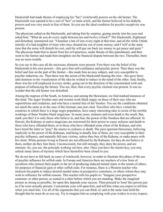 blacksmith had made threats of employing his "hex" (witchcraft) powers on the old farmer. The
blacksmith was reputed to be a sort of "hex" or male-witch, and the farmer believed in his diabolic
powers and was very much in fear of them. So you see the ideal condition for psychic receptivity was
present.
The physician called on the blacksmith, and taking him by surprise, gazing sternly into his eyes and
asked him: "What do you do every night between ten and twelve o'clock?" The blacksmith, frightened
and disturbed, stammered out: "I hammer a bar of iron every night at that time, and all the while I think
intently of a bad neighbor of mine who once cheated me out of some money; and I 'will' at the same
time that the noise will disturb his rest, until he will pay me back my money to get peace and quiet."
The physician bade him to desist from his evil practices, under threats of dire punishment; and then
went to the farmer and made him straighten out the financial dispute between the two. Thereafter, there
was no more trouble.
So you see in this case all the necessary elements were present. First there was the belief of the
blacksmith in his own powers—this gave him self-confidence and psychic power. Then there was the
belief and fear on the part of the farmer—this made him an easy subject, and very susceptible to
psychic induction, etc. Then there was the action of the blacksmith beating the iron—this gave force
and clearness to his visualization of the idea he wished to induce in the mind of the other. And, finally,
there was his will employed in every stroke, going out in the direction of the concentrated wish and
purpose of influencing the farmer. You see, then, that every psychic element was present. It was no
wonder that the old farmer was disturbed.
Among the negroes of the South, in America; and among the Hawaiians; we find marked instances of
this kind. The negro Voodoo men and women work black magic on those of their race who are
superstitious and credulous, and who have a mortal fear of the Voodoo. You see the conditions obtained
are much the same as in the case of the German case just cited. Travellers who have visited the
countries in which there is a large negro population, have many interesting tales to recite of the terrible
workings of these Voodoo black magicians. In some cases, sickness and even death is the result. But,
mark you this! it is only those who believe in, and fear, the power of the Voodoos that are affected. In
Hawaii, the Kahunas or native magicians are renowned for their power to cause sickness and death to
those who have offended them; or to those who have offended some client of the Kahuna, and who
have hired the latter to "pray" the enemy to sickness or death. The poor ignorant Hawaiians, believing
implicitly in the power of the Kahunas, and being in deadly fear of them, are very susceptible to their
psychic influence, and naturally fall easy victims, unless they buy of the Kahuna, or make peace with
his client. White persons living in Hawaii are not affected by the Kahunas, for they do not believe in
them, neither do they fear them. Unconsciously, but still strongly, they deny the power, and are
immune. So, you see, the principle working out here, also. Once you have the master-key, you may
unlock many doors of mystery which have heretofore been closed to you.
We do not have to fall back on cases of witchcraft, however, in order to illustrate this phase of the use
of psychic influence for selfish ends. In Europe and America there are teachers of a low form of
occultism who instruct their pupils in the art of producing induced mental states in the minds of others,
for purposes of financial gain or other selfish ends. For instance, there is a Western teacher who
instructs his pupils to induce desired mental states in prospective customers, or others whom they may
wish to influence for selfish reasons. This teacher tells his pupils to: "Imagine your prospective
customer, or other person, as seated in a chair before which you are standing. Make the imagined
picture as strong as possible, for upon this depends your success. Then proceed to 'treat' this person just
as if he were actually present. Concentrate your will upon him, and tell him what you expect to tell him
when you meet him. Use all of the arguments that you can think of, and at the same time hold the
thought that he must do as you say. Try to imagine him as complying with your wishes in every respect,
 
