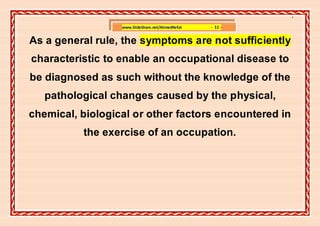 ]

                  www.SlideShare.net/AhmedRefat   - 11 -


As a general rule, the symptoms are not sufficiently
characteristic to enable an occupational disease to
be diagnosed as such without the knowledge of the
   pathological changes caused by the physical,
chemical, biological or other factors encountered in
          the exercise of an occupation.
 