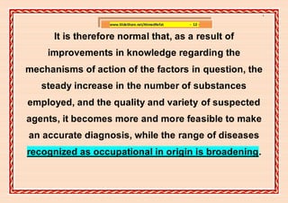 ]

                   www.SlideShare.net/AhmedRefat   - 12 -


      It is therefore normal that, as a result of
    improvements in knowledge regarding the
mechanisms of action of the factors in question, the
   steady increase in the number of substances
employed, and the quality and variety of suspected
agents, it becomes more and more feasible to make
an accurate diagnosis, while the range of diseases
recognized as occupational in origin is broadening.
 