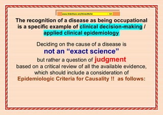 ]

                    www.SlideShare.net/AhmedRefat   - 13 -


The recognition of a disease as being occupational
 is a specific example of clinical decision-making /
            applied clinical epidemiology.

        Deciding on the cause of a disease is
           not an “exact science”
         but rather a question of judgment
based on a critical review of all the available evidence,
       which should include a consideration of
Epidemiologic Criteria for Causality !! as follows:
 