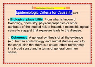 ]

                     www.SlideShare.net/AhmedRefat   - 16 -


     Epidemiologic Criteria for Causality-cont..
6-Biological   plausibility. From what is known of
toxicology, chemistry, physical properties or other
attributes of the studied risk or hazard, it makes biological
sense to suggest that exposure leads to the disease.

7- Coherence.  A general synthesis of all the evidence
(e.g. human epidemiology and animal studies) leads to
the conclusion that there is a cause–effect relationship
in a broad sense and in terms of general common
sense.
 