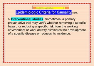 ]

                    www.SlideShare.net/AhmedRefat   - 17 -


     Epidemiologic Criteria for Causality-cont..
8-Interventional studies. Sometimes, a primary
preventative trial may verify whether removing a specific
hazard or reducing a specific risk from the working
environment or work activity eliminates the development
of a specific disease or reduces its incidence.
 