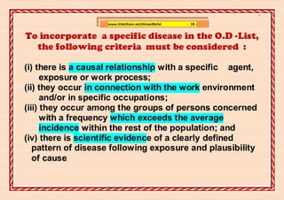 ]

                    www.SlideShare.net/AhmedRefat   - 18 -


To incorporate a specific disease in the O.D -List,
  the following criteria must be considered :

(i) there is a causal relationship with a specific agent,
      exposure or work process;
(ii) they occur in connection with the work environment
      and/or in specific occupations;
(iii) they occur among the groups of persons concerned
      with a frequency which exceeds the average
      incidence within the rest of the population; and
(iv) there is scientific evidence of a clearly defined
   pattern of disease following exposure and plausibility
   of cause
          .
 