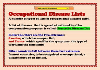 ]

                     www.SlideShare.net/AhmedRefat   - 21 -



Occupational Disease Lists
A number of types of lists of occupational diseases exist.

A list of diseases that is agreed at national level for
compensation purposes is called: Prescribe Diseases List

In Europe, there are the two extremes :
Sweden, which has an open list,
and France, which specifies the symptoms, the type of
work and the time limit;

Other countries fall between these two extremes.
In most countries, to be recognised as occupational, a
disease must be on the list.
 