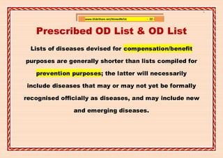 ]

                  www.SlideShare.net/AhmedRefat   - 22 -



   Prescribed OD List & OD List
  Lists of diseases devised for compensation/benefit

purposes are generally shorter than lists compiled for

   prevention purposes; the latter will necessarily

include diseases that may or may not yet be formally

recognised officially as diseases, and may include new

               and emerging diseases.
 