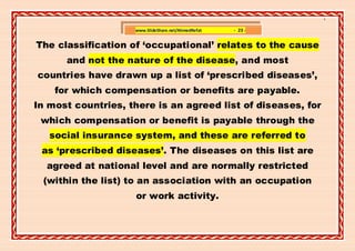 ]

                    www.SlideShare.net/AhmedRefat   - 23 -


The classification of ‘occupational’ relates to the cause
      and not the nature of the disease, and most
countries have drawn up a list of ‘prescribed diseases’,
    for which compensation or benefits are payable.
In most countries, there is an agreed list of diseases, for
 which compensation or benefit is payable through the
   social insurance system, and these are referred to
 as ‘prescribed diseases’. The diseases on this list are
  agreed at national level and are normally restricted
 (within the list) to an association with an occupation
                    or work activity.
 