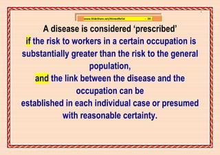 ]

                 www.SlideShare.net/AhmedRefat   - 24 -


       A disease is considered ‘prescribed’
 if the risk to workers in a certain occupation is
substantially greater than the risk to the general
                    population,
     and the link between the disease and the
                 occupation can be
established in each individual case or presumed
             with reasonable certainty.
 