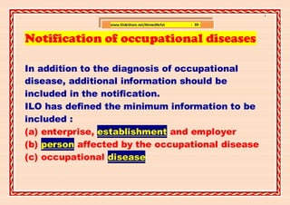 ]

                 www.SlideShare.net/AhmedRefat   - 39 -


Notification of occupational diseases

In addition to the diagnosis of occupational
disease, additional information should be
included in the notification.
ILO has defined the minimum information to be
included :
(a) enterprise, establishment and employer
(b) person affected by the occupational disease
(c) occupational disease
 