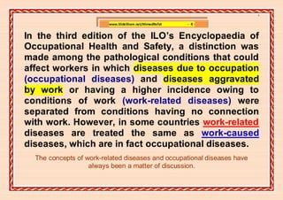 ]

                         www.SlideShare.net/AhmedRefat   - 4-


In the third edition of the ILO’s Encyclopaedia of
Occupational Health and Safety, a distinction was
made among the pathological conditions that could
affect workers in which diseases due to occupation
(occupational diseases) and diseases aggravated
by work or having a higher incidence owing to
conditions of work (work-related diseases) were
separated from conditions having no connection
with work. However, in some countries work-related
diseases are treated the same as work-caused
diseases, which are in fact occupational diseases.
  The concepts of work-related diseases and occupational diseases have
                   always been a matter of discussion.
 