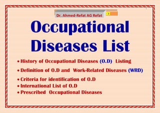 ]

                  www.SlideShare.net/AhmedRefat   - 1-
                Dr. Ahmed-Refat AG Refat


     Occupational
     Diseases List
 History of Occupational Diseases (O.D) Listing
 Definition of O.D and Work-Related Diseases (WRD)
 Criteria for identification of O.D
 International List of O.D
 Prescribed Occupational Diseases
 