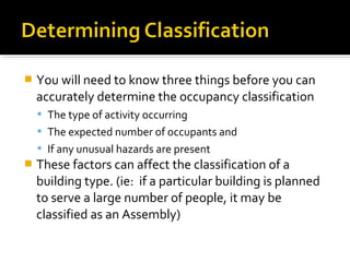  You will need to know three things before you can
accurately determine the occupancy classification
 The type of activity occurring
 The expected number of occupants and
 If any unusual hazards are present
 These factors can affect the classification of a
building type. (ie: if a particular building is planned
to serve a large number of people, it may be
classified as an Assembly)
 