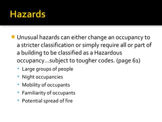  Unusual hazards can either change an occupancy to
a stricter classification or simply require all or part of
a building to be classified as a Hazardous
occupancy…subject to tougher codes. (page 61)
 Large groups of people
 Night occupancies
 Mobility of occupants
 Familiarity of occupants
 Potential spread of fire
 