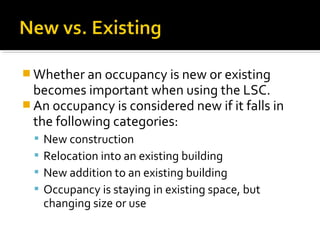  Whether an occupancy is new or existing
becomes important when using the LSC.
 An occupancy is considered new if it falls in
the following categories:
 New construction
 Relocation into an existing building
 New addition to an existing building
 Occupancy is staying in existing space, but
changing size or use
 