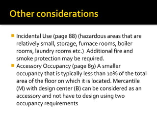  Incidental Use (page 88) (hazardous areas that are
relatively small, storage, furnace rooms, boiler
rooms, laundry rooms etc.) Additional fire and
smoke protection may be required.
 Accessory Occupancy (page 89) A smaller
occupancy that is typically less than 10% of the total
area of the floor on which it is located. Mercantile
(M) with design center (B) can be considered as an
accessory and not have to design using two
occupancy requirements
 